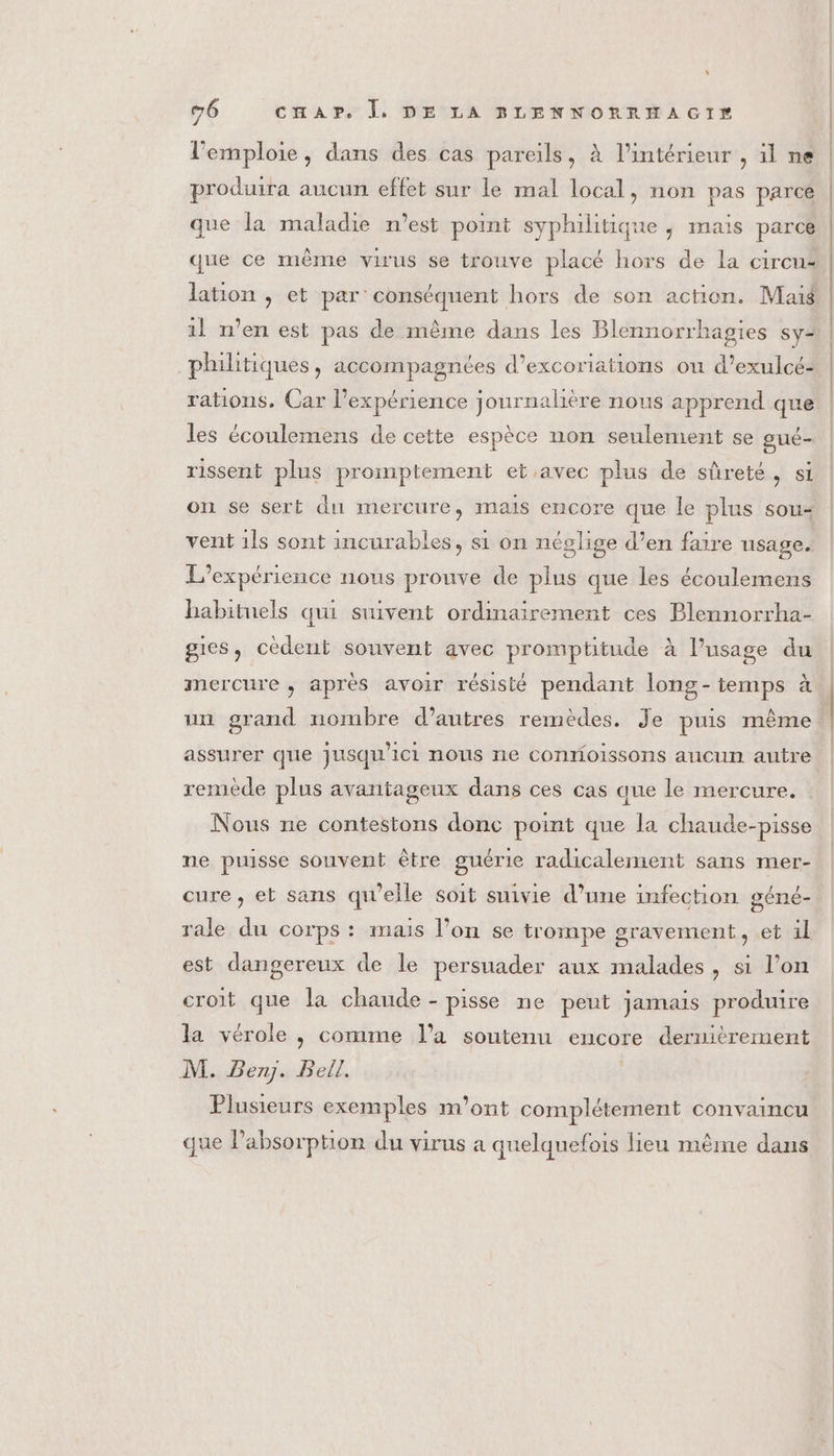 l’emploie, dans des cas pareils, à l’intérieur , il ne produira aucun effet sur le mal local, non pas parce que la maladie n'est point syphilitique , mais parce lation , et par’ conséquent hors de son action. Maig philitiques, accompagnées d’excoriations ou d’exulcé: les écoulemens de cette espèce non seulement se gué- rissent plus promptement et.avec plus de sûreté, si on se sert du mercure, mais encore que le plus sou- vent 1ls sont incurables, si on néglige d’en faire usage. L'expérience nous prouve de plus que les écoulemens habituels qui suivent ordinairement ces Plennorrha- gies, cèdeut souvent avec promptitude à l’usage du mercure, apres avoir résisté pendant long-temps à un grand nombre d’autres remèdes. Je puis même assurer que jusqu'ici nous ne connoissons aucun autre remède plus avantageux dans ces cas que le mercure. Nous ne contestons donc point que la chaude-pisse ne puisse souvent être guérie radicalement sans mer- géné- rale du corps : mais l’on se trompe gravement, et 1l cure, et sans qu'elle soit suivie d’une infection est dangereux de le persuader aux malades, si l’on croit que la chaude - pisse ne peut jamais produire la vérole , comme l’a soutenu encore dernièrement M. Ben. Bell, Plusieurs exemples m'ont complétement convaincu que Pabsorption du virus a quelquefois lieu même dans