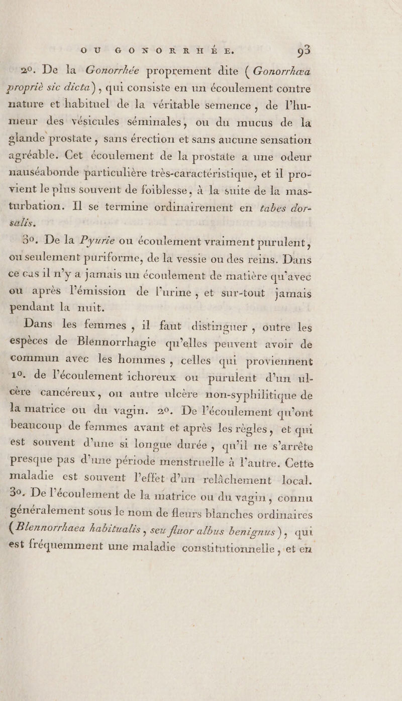 20. De la Gonorrhée proprement dite ( Gonorrhæa propriè sic dicta), qui consiste en un écoulement contre nature et habituel de la véritable semence, de l’hu- meur des vésicules séminales, ou du mucus de la glande prostate , sans érection et sans aucune sensation agréable. Cet écoulement de la prostate a une odeur nauséabonde particulière très-caractéristique, et 11 pro- vient le plus souvent de foiblesse, à la suite de la mas- turbation. Il se termine ordinairement en zabes dor- salis. 50. De la Pyurie ou écoulement vraiment purulent, on seulement puriforme, de la vessie ou des reins. Dans ce cas 1l n’y a jamais un écoulement de matière qu'avec où après l'émission de l'urine , et sur-tout jamais pendant la nuit, Dans les femmes , il faut distinguer , outre les espèces de Blennorrhagie qu’elles peuvent avoir de commun avec les hommes , celles qui proviennent 10. de l’écoulement ichoreux ou purulent d'un ul- cère cancéreux, où autre ulcère non-syphilitique de la matrice ou du vagin. 20. De l'écoulement qi’ont beaucoup de femmes avant et après les règles, et qui est souvent d’une si longue durée , qu'il ne s'arrête presque pas d’une période menstruelle à l’autre. Cette maladie est souvent l'effet d’un relâchement local. 39. De l’écoulement de la matrice ou du vagin, connu ‘généralement sous le nom de fleurs blanches ordinaires ( Blennorrhaea habitualis , ser fluor albus benignus), qui est fréquemment une maladie constitutionnelle .‘eten