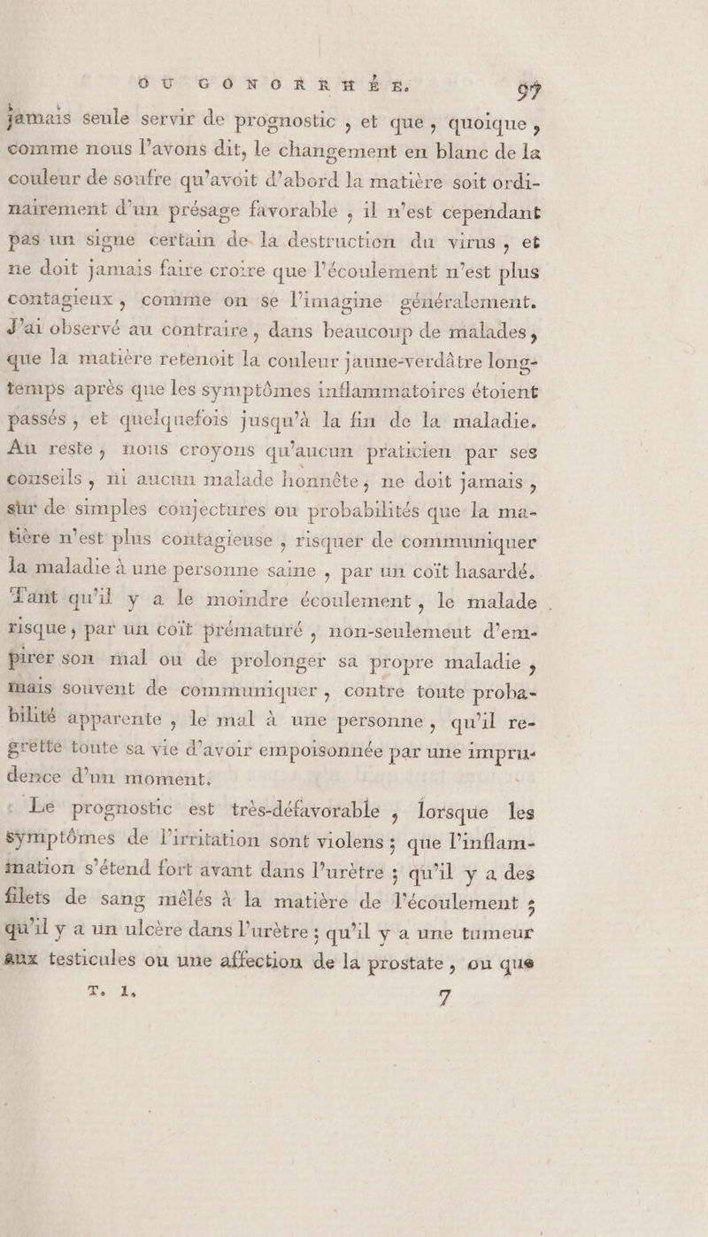 jamais seule servir de prognostic , et que, quoique , comme nous l'avons dit, le changement en blanc de la couleur de soufre qu’avoit d’abord la matière soit ordi- nairement d’un présage favorable , il n’est cependant pas un signe certain de. la destruction du virus, et ne doit jamais faire croire que l'écoulement n’est plus sénéralement. 8 J'ai observé au contraire, dans beaucoup de malades, contagieux, comme on se l’imagine que la matière retenoit la couleur jaune-verdâtre long- temps après que les symptômes inflammatoires étoient passés , et quelquefois jusqu'à la fin de la maladie. Au reste; nous croyons qu'aucun praticien par ses conseils , ni aucun malade honnête, ne doit jamais , sur de Here coujectures où probabilités que la ma- bière n'est plus contagieuse , risquer de communiquer la maladie à une personne saine , par un coït hasardé, Tant qu'il y a le moindre écoulement , le malade . risque ; par un coït prématuré ,; non-seulemeut d'em- pirer son mal ou de prolonger sa propre maladie , luais souvent de communiquer , Contre toute proha- bilité apparente ; le mal à une personne, qu il té grette toute sa vie d’avoir empoisonnée par une LMP dence d’un moment. Le prognostic est très-défavorable j lorsque les symptômes de l’irritation sont violens ; que l’inflam- mation s'étend fort avant dans l’urètre ; qu'il y a des filets de sang mêlés à la matière de l'écoulement 3 qu'il y a un ulcère dans l’urètre ; qu’il y a une tumeur aux testicules ou une affection de la prostate, ou que