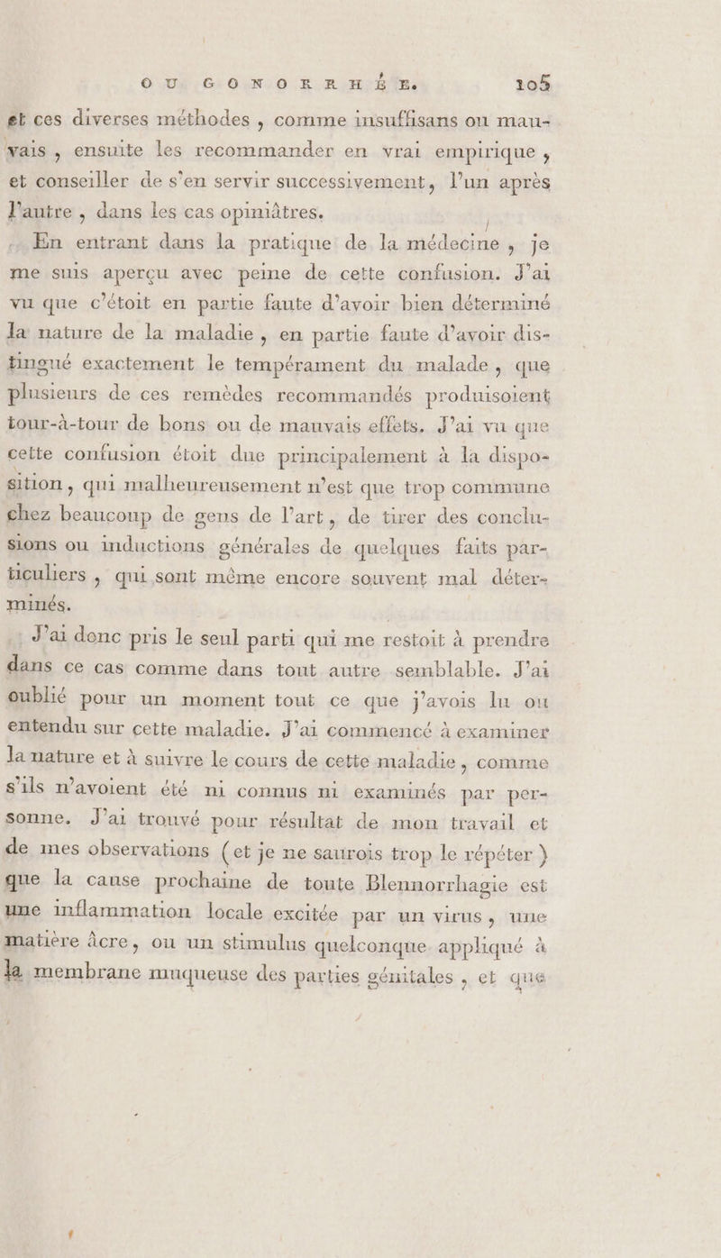 gt ces diverses méthodes , comme insuffisans ou mau- vais , ensuite les recommander en vrai empirique ;, et conseiller de s’en servir successivement, l’un après l'autre , dans les cas opimiâtres. | En entrant dans la pratique de la médecine JS me suis aperçu avec peine de cette confusion. J'ai vu que c'étoit en partie faute d’avoir bien déterminé la nature de la maladie, en partie faute d’avoir dis- tingné exactement le tempérament du malade, que plusieurs de ces remèdes recommandés produisoient tour-à-tour de bons ou de mauvais effets. J'ai vu que cette confusion étoit due principalement à la dispo- sition , qui malheureusement n'est que trop commune chez beaucoup de gens de l’art, de tirer des conclu- sions ou inductions générales de quelques faits par- ticuliers , qui sont même encore souvent mal déter- minés. J'ai donc pris le seul parti qui me restoit à prendre dans ce cas comme dans tout autre semblable. J'ai oublié pour un moment tout ce que j'avois lu ou entendu sur cette maladie. J'ai commencé à examiner la nature et à suivre le cours de cette maladie, comme s'ils n’avoient été ni connus ni examinés par per- sonne. J’ai trouvé pour résultat de mon travail et de mes observations (et je ne saurois trop le répéter } que la cause prochaine de toute Blennorrhagie est une inflammation locale excitée par un virus, une matière Âcre, ou un stimulus quelconque. appliqué à la membrane muqueuse des parties gémitales , ct que