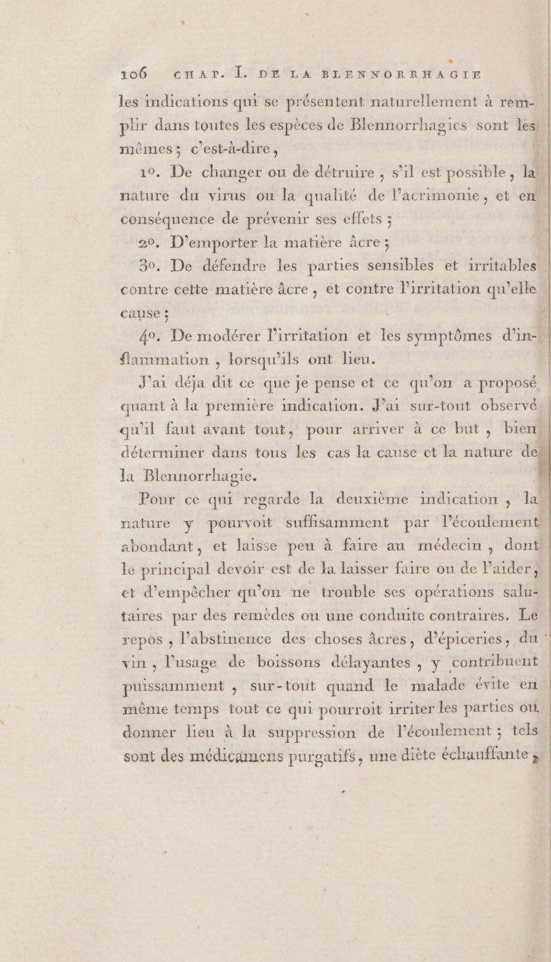 &amp; 106 cnAPr. LL DE LA BLENNORRHAGIF les indications qui se présentent naturellement à rem- phr dans toutes les espèces de Blennorrhagies sont les mêmes; c'est-à-dire, | 10. De changer ou de détruire , s’il est possible, lan nature du virus ou la qualité de l’acrimonie, et em conséquence de prévenir ses effets ; 20, D’emporter la matière âcre ; 30. De défendre les parties sensibles et irritables contre cette matière âcre , et contre lirritation qu’elle cause ; 4°. De modérer l’irritation et les symptômes d’in-t flammation , lorsqu'ils ont lieu. J'ai déja dit ce que Je pense et ce qu'on a proposé quant à la première indication. J’ai sur-tout observé qu'il faut avant tout, pour arriver à ce but, bien déterminer dans tous les cas la canse et la nature den la Blennorrhagie. } Pour ce qui regarde la deuxième indication , lat nature y pourvoit suffisamment par l'écoulement abondant, et laisse peu à faire au médecin , dont le principal devoir est de la laisser faire ou de l'aider, et d'empêcher qu'on ne trouble ses opérations salu: taires par des remèdes ou une conduite contraires. Le repos ; l’abstinence des choses âcres, d’épiceries, du : vin , l'usage de boissons délayantes , y contribuent même temps tout ce qui pourroit irriter les parties OL donner lieu à la suppression de l'écoulement ; tels | puissamment , Sur-touit quand le malade évite en sont des médicimens purgatifs, une diète échauffante ; |