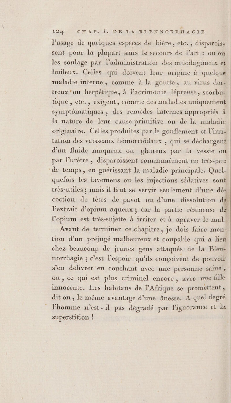 l'usage de quelques espèces de bière, etc. , disparois- sent pour la plupart sans le secours de l’art : ou on les soulage par l’admimistration des mucilagineux et huileux. Celles qui doivent leur origine à quelque maladie interne , comme à la goutte, au virus dar- treux'ou herpétique, à l’acrimonie lépreuse, scorbu- A S \ a “ er % symptômatiques , des remèdes internes appropriés à la nature de leur cause primitive ou de la maladie originaire. Celles produites par le gonflement et l’irri- d’un fluide muqueux ou glaireux par la vessie ou par l’urètre , disparoissent communément en très-peu de temps, en guérissant la maladie principale. Quel- quefois les lavemens ou les injections sédatives sont très-utiles ; mais 1l faut se servir seulement d’une dé- coction de têtes de pavot où d’une dissolution de l'extrait d’oprum aqueux ; car la partie résimeuse dé l’'opirum est très-sujette à 1rriter et à agraver le mal. Avant de terminer ce chapitre, Je dois faire men- chez beaucoup de jeunes gens attaqués de la Blen- norrhagie ; c’est l'espoir qu'ils conçoivent de pouvoir s’en délivrer en couchant avec une personne saine, ou , ce qui est plus criminel encore, avec une fille innocente. Les habitans de l'Afrique se promettent , dit-on , le même avantage d’une Ânesse, À quel degré l'homme n'est - il pas dégradé par l'ignorance et la superstition !