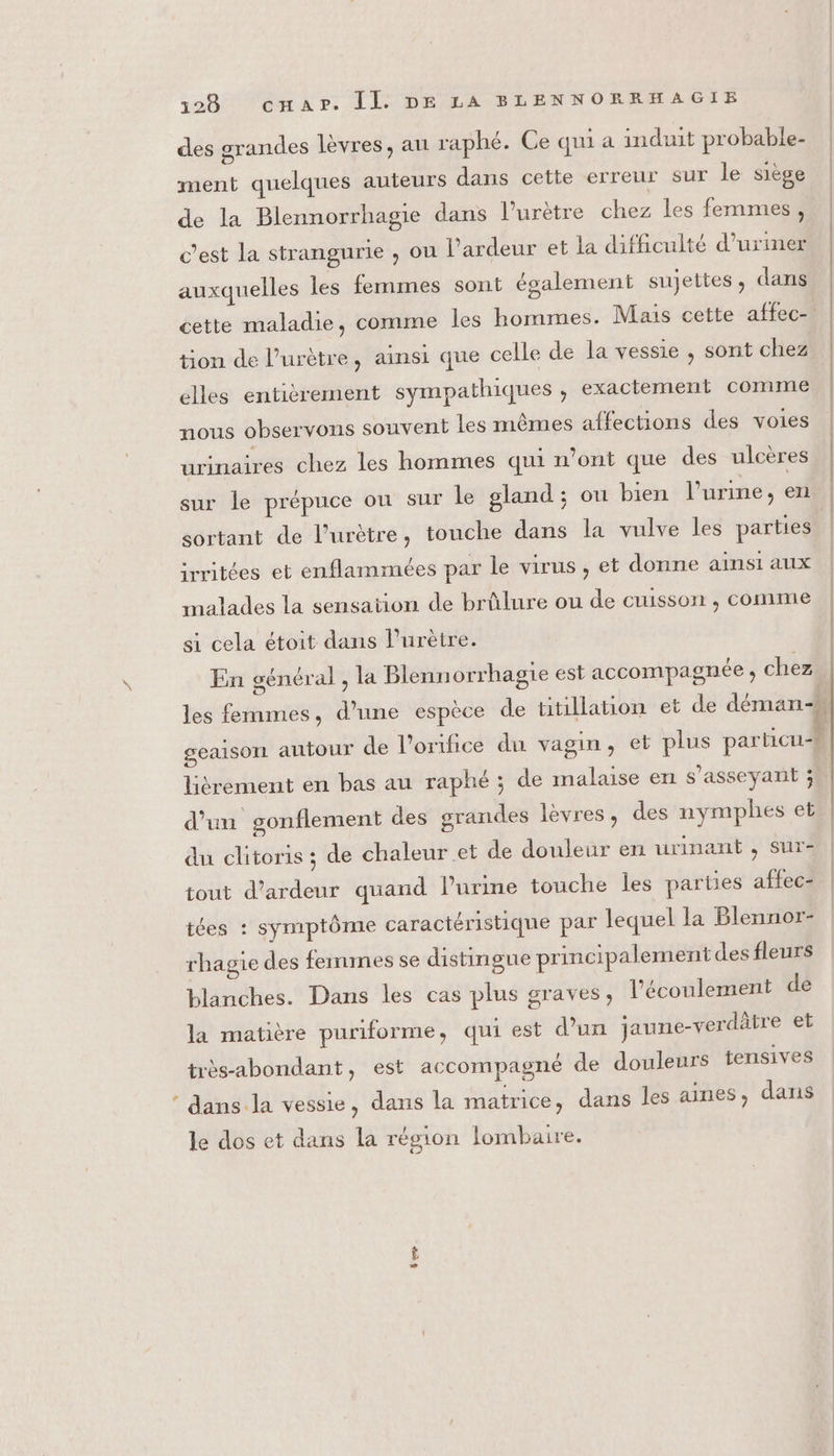 des grandes levres, au raphé. Ce qui a induit probable- ment quelques auteurs dans cette erreur sur le siège de la Blennorrhagie dans l’urètre chez les femmes, c’est la strangurie , ou l'ardeur et la difficulté d’uriner auxquelles les femmes sont également sujettes, dans cette maladie, comme les hommes. Mais cette affec- tion de l’urètre, ainsi que celle de la vessie , sont chez elles entièrement sympathiques ;, exactement comme nous observons souvent les mêmes affections des voies urinaires chez les hommes qui n’ont que des ulcères sur le prépuce ou sur le gland ; ou bien l'urine , en sortant de l’urètre, touche dans la vulve les parties irritées et enflammées par le virus , et donne ainsi aux malades la sensation de brûlure ou de cuisson , comme si cela étoit dans l’urètre. En général , la Blennorrhagie est accompagnée ; chez les femmes, d’une espèce de titillation et de déman- geaison autour de l’orifice du vagin, et plus particu lièrement en bas au raphé ; de malaise en s'asseyant 3. d’un gonflement des grandes lèvres, des nymphes et du clitoris ; de chaleur et de douleur en urinant , sur- tout d’ardeur quand l'urine touche les parties affec- tées : symptôme caractéristique par lequel la Blennor- rhagie des femmes se distingue principalement des fleurs blanches. Dans les cas plus graves, l'écoulement de la matière puriforme, qui est d’un jaune-verdâtre et très-abondant, est accompagné de douleurs tensives ‘ dans la vessie, dans la matrice, dans les aines, dans le dos et dans la région lombaire.