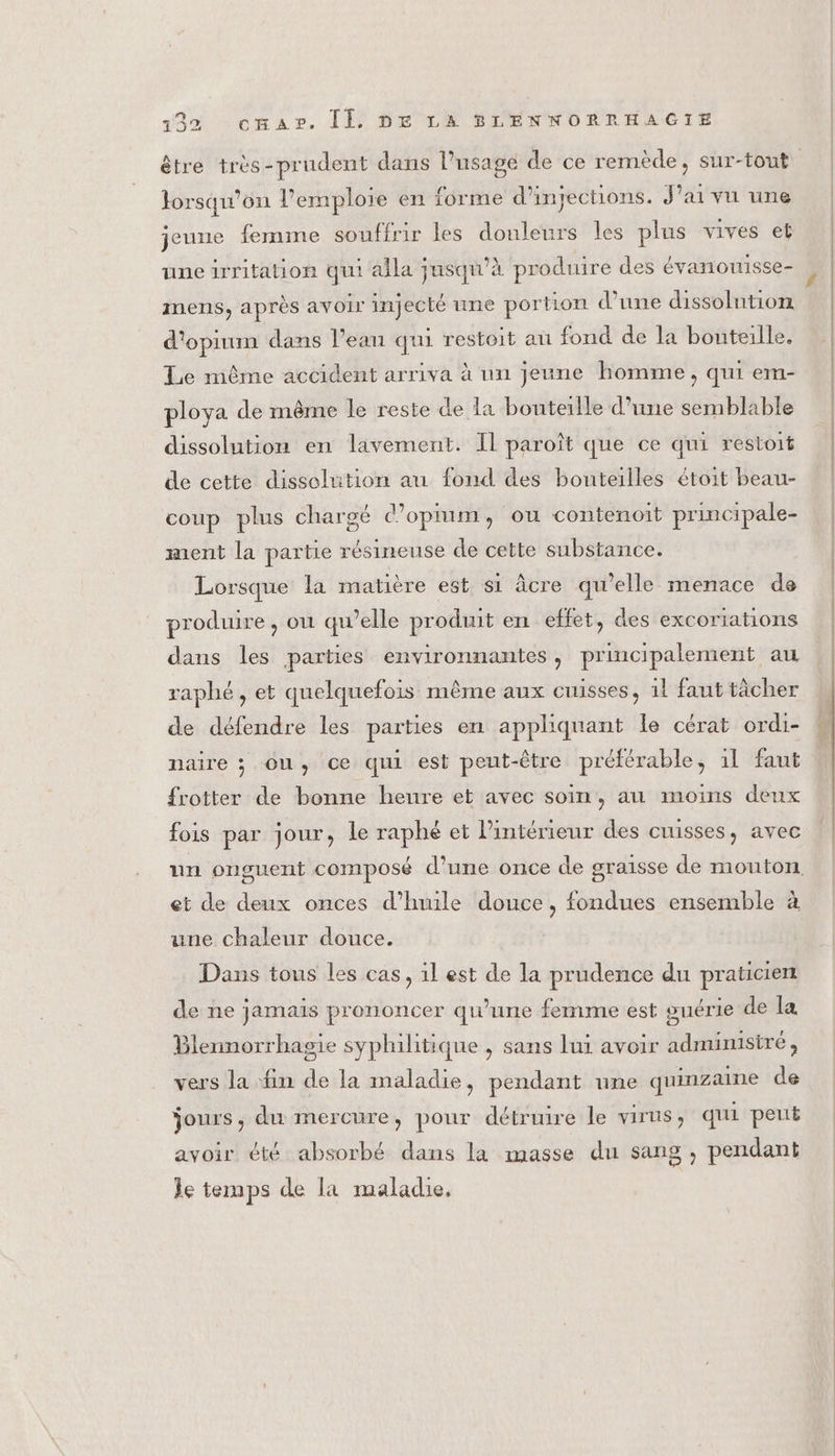 lorsqu'on l’emplore en forme d’injections. J ai vu une jeune femme souffrir les douleurs les plus vives et une irritation qui alla jusqu’à produire des évanouisse- mens, après avoir injecté une portion d’une dissolution d'opiuin dans l’eau qui restoit au fond de la bouteille. Le même accident arriva à un jeune homme, qui em- ploya de même le reste de la bouteille d’une semblable dissolution en lavement. Il paroît que ce qui restoit de cette dissolution au fond des bouteilles étoit beau- coup plus chargé d’opium, ou contenoit principale- ment la partie résineuse de cette substance. Lorsque la matière est s1 âcre qu’elle menace de produire , où qu'elle produit en effet, des excoriations dans les parties environnantes, principalement au raphé, et quelquefois même aux cuisses, 1l faut tâcher de défendre les parties en appliquant le cérat ordi- maire ; ou, ce qui est peut-être préférable, il faut frotter de bonne heure et avec soin, au moins deux fois par jour, le raphé et l’intérieur des cuisses, avec et de deux onces d'huile douce, fondues ensemble à une chaleur douce. Dans tous les cas, 1l est de la prudence du praticien de ne jamais prononcer qu’une femme est guérie de la Blennorrhagie syphilitique , sans lui avoir administré, vers la fin de la maladie, pendant une quinzaine de jours, du mercure, pour détruire le virus, qui peut avoir été absorbé dans la masse du sang, pendant le temps de la maladie,