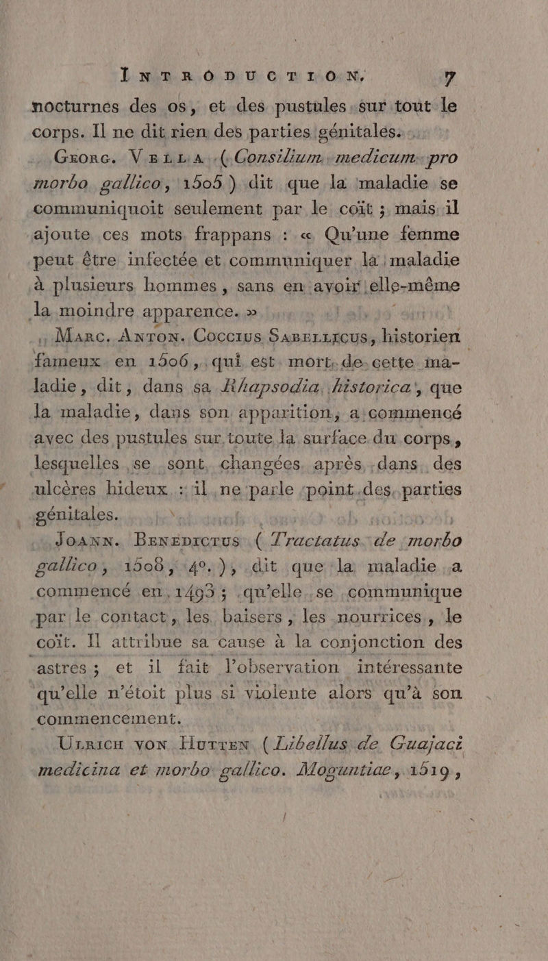 nocturnes des os, et des pustules. sur tout le corps. Il ne dit rien des parties génitales. Gxzorc. VetLa -( Gonsilium, medicum:: pro morbo. gallico, 1505 ) dit que la maladie se communiquoit seulement par le coït ; mais 1l ajoute ces mots. frappans : « Qu’une femme peu être infectée et, communiquer là maladie à plusieurs hommes , sans en ayoir! .elle- même la moindre apparence. » . Marc. Anron. Coccrus por historien fameux en 1906, qui est mort. de.cette ina- ladie, dit, dans sa R/apsodia, historica', que la maladie, dans son apparition, a: commencé avec des pustules sur, toute la surface du corps, lesquelles ,se. sont changées après dans, des ulcères hideux. ::ül neipasle point.des, RAFURS génitales. JOANN. De Troetere de AE gailico, 1508, 40.), dit que la maladie .a commencé en,1403 ; qu'elle .se communique par le contact, les. baisers ,; les nourrices,, le coït. Il attribue sa cause à la conjonction des astres; et il fait l'observation intéressante qu’elle n’étoit plus si violente alors qu’à Sort commencement. | | Urricx von Hurren ( L'bellus de Guajaci medicina et morbo gallico. Moguntiae, 1519,