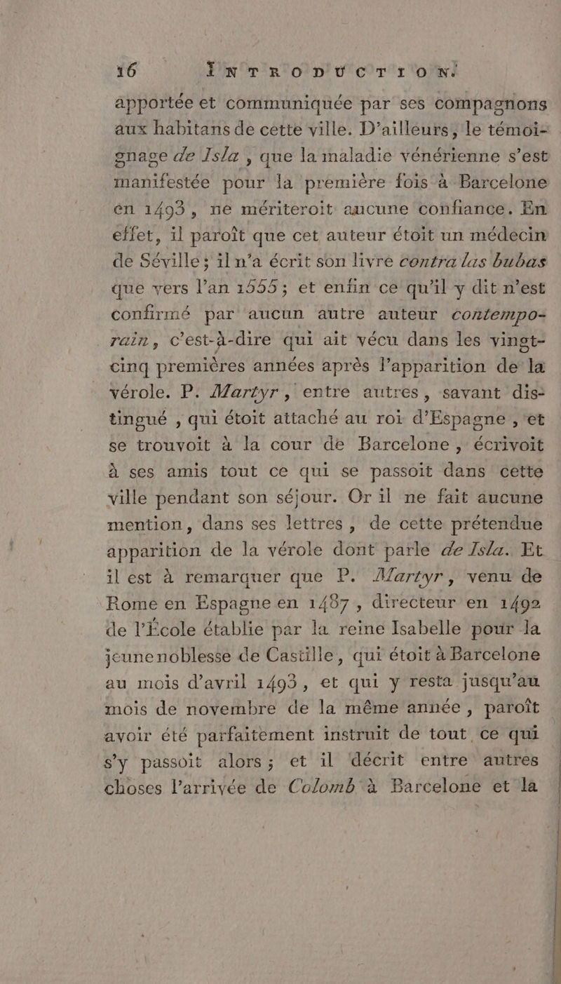 apportée et communiquée par ses compagnons aux habitans de cette ville. D'ailleurs, le témoi- gnage de Isla , que la maladie vénérienne s’est manifestée pour la première fois à Barcelone rl 1493 , ne mériteroit aucune confiance. En effet, il paroît que cet auteur étoit un médecin de Séville ; il n’a écrit son livré contra las bubas que vers l’an 1555; et enfin ce qu'il y dit n’est confirmé par aucun autre auteur contempo- rain, C'est-à-dire qui ait vécu dans les yingt- cinq premières années après l’apparition de la vérole. P. Martyr , entre autres, savant dis: tingué , qui étoit attaché au roi d'Espagne , ‘et se trouvoit à la cour de Barcelone , écrivoit à ses amis tout ce qui se passoit dans cette ville pendant son séjour. Or il ne fait aucune mention, dans ses lettres, de cette prétendue apparition de la vérole dont parle de Isla. Et il est à remarauer que P. AMartyr, venu de Romé en Espagne en 1487, directeur en 1492 de l'École établie par la reine Isabelle pour la jeune noblesse de Castille, qui étoit à Barcelone au mois d'avril 1493, et qui y resta jusqu’au mois de novembre de la même année, paroît avoir été parfaitement instruit de tout ce qui s'y passoit alors; et il décrit entre autres choses l’arrivée de Colomb à Barcelone et la