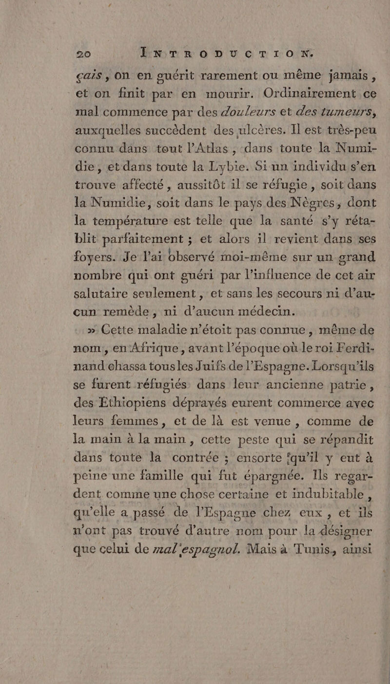 Çais , On en guérit rarement ou même jamais , et on finit par en mourir. Ordinaïrement ce mal commence par des douleurs et des tumeurs, auxquelles succèdent des ulcères. Il est: très-peu connu dans tout l'Atlas , dans toute la Numi- die, et dans toute la Lybie. Si un individu s’en trouve affecté , aussitôt il se réfugie , soit dans la Numidie, soit dans le pays des Nègres, dont la température est telle que la santé s’y réta- blit parfaitement ; et alors il revient dans ses foyers. Je lai observé moi-même sur un grand nombre qui ont guéri par l'influence de cet air salutaire seulement , et sans les secours ni d’au- cun remède, ni d'aucun médecin. ». Cette maladie n’étoit pas connue , même de nom, en Afrique, avant l’époque où.le roi Ferdi. nand ehassa tousles Juifs de l'Espagne. Lorsqu'ils se furent réfugiés dans leur ancienne patrie, des Éthiopiens déprayés eurent commerce avec leurs femmes, et de là est venue , comme de la main à la maïn , cette peste qui se répandit dans toute la contrée ; ensorte qu'il y eut à peine une famille qui fut épargnée. Ils regar- dent comme une chose certaine et indubitable, qu ’elle a passé de l'E Espagne chez eux, et L n'ont pas trouvé d'autre nom pour la désigner que celui de zal'espagnol. Maïs à Tunis, ainsi