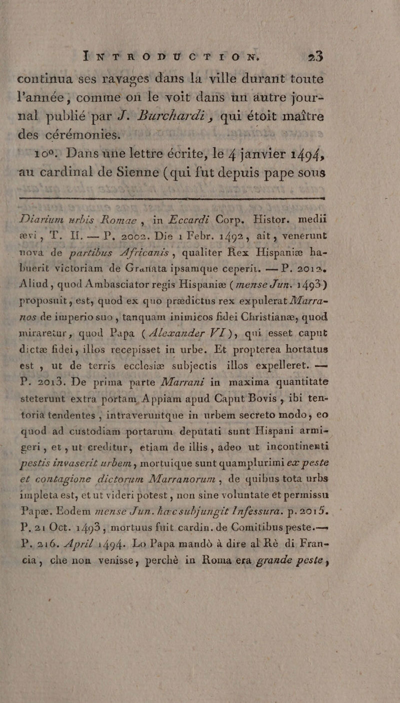 continua ses rayages dans la ville durant toute l’année , comme on le voit dans un autre jour- nal publié par J: Burchardi, qui étoit maître des cérémonies. | 100: Dans une lettre écrite, le 4 ia 1494, au cardinal de Sienne (qui fut depuis pape sous Din mrbis ne , in Æccardi Corp. Histor. medii œævi, T. IL. — P, 2002. Die 1 Febr. 1492, ait, venérunt nova de parfibus Africanis, qualiter Rex Hispaniæ ha- Duerit victoriam de Grannta ipsamque ceperir. — P, 2012. Aliud , quod Ambasciator regis Hispaniæ (mense Jun. 1403) proposuit, est, quod ex quo prædictus rex expulerat Marra- nos de imperio suo, tanquam inimicos fidei Christianæ, quod mirareëur ,; quod Papa (Alexander PT), qui esset caput dictæ fidei, illos recepisset in urbe. Et propterea hortatus est , ut de terris ecclesiæ subjectis illos expelleret. — P. 2013. De prima parte Marrani in maxima quantitate steterunt extra portam, À ppiam apud Caput Bovis , ibi ten- toriâ tendentes , intraveruntque in urbem secreto modo, eo quod ad custodiam portarum depatati sunt Hispani armi- geri, et, ut-ereditur, etiam de illis, adeo ut incontinenti pestis invaserié urbem, mortuique sunt quamplurimi ex peste ef contagione dictorum Marranorum , de quibus tota urbs impleta est, et ut videri potest, non sine voluntate ét permissu Papæ. Eodem zense Jun. hæcsubjunpit Infessura. p.2015. P, 21 Oct. 1493, mortuus fuit cardin. de Comitibus peste.— P.216. April 1494. Lo Papa mandd à dire al Rè di Fran- cia, che non venisse, perchè in Roma era grande peste,