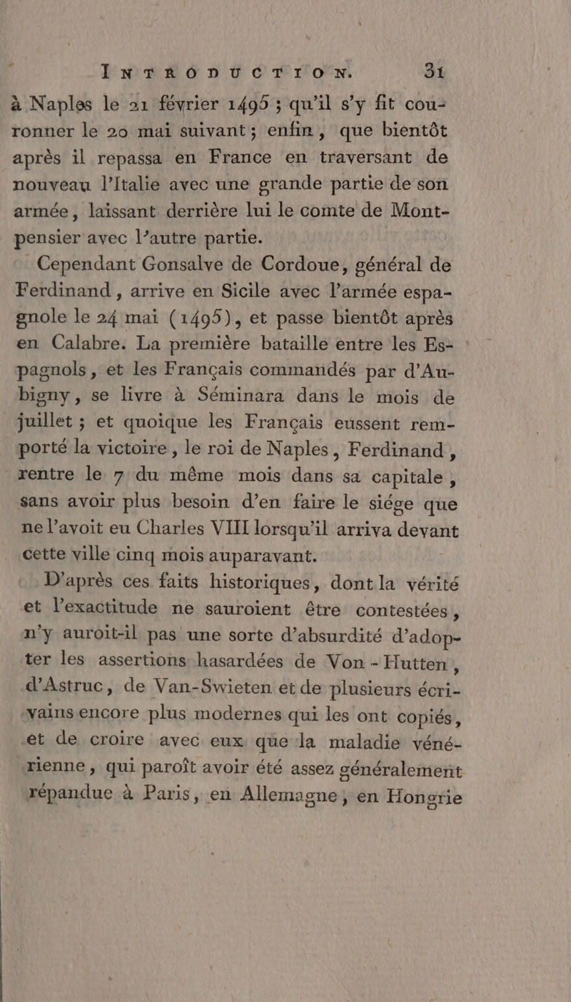 à Naples le 21 février 1495 ; qu'il s'y fit cou- ronner le 20 mai suivant; enfin, que bientôt après il repassa en France en traversant de nouveau l'Italie avec une grande partie de son armée, laïssant derrière lui le comte de Mont- pensier avec l’autre partie. Cependant Gonsalve de Cordoue, général de Ferdinand , arrive en Sicile avec l’armée espa- gnole le 24 mai (1495), et passe bientôt après en Calabre. La première bataille entre les Es- pagnols , et les Français commandés par d’Au- bisny , se livre à Séminara dans le mois de juillet ; et quoique les Français eussent rem- porté la victoire, le roi de Naples, Ferdinand, rentre le 7 du même mois dans sa capitale, sans avoir plus besoin d’en faire le siége que ne avoit eu Charles VIII lorsqu'il arriva devant cette ville cinq mois auparavant. D’après ces faits historiques, dont la vérité et l'exactitude ne sauroïient être contestées * n'y auroit-il pas une sorte d’absurdité d’adop- ter les assertions hasardées de Von - Hutten À d’Astruc, de Van-Swieten et de plusieurs écri- vamsencore plus modernes qui les ont copiés, et de croire avec eux qüe la maladie véné- rienne , qui paroît avoir été assez généralement répandue à Paris, en Allemagne, en Hongrie