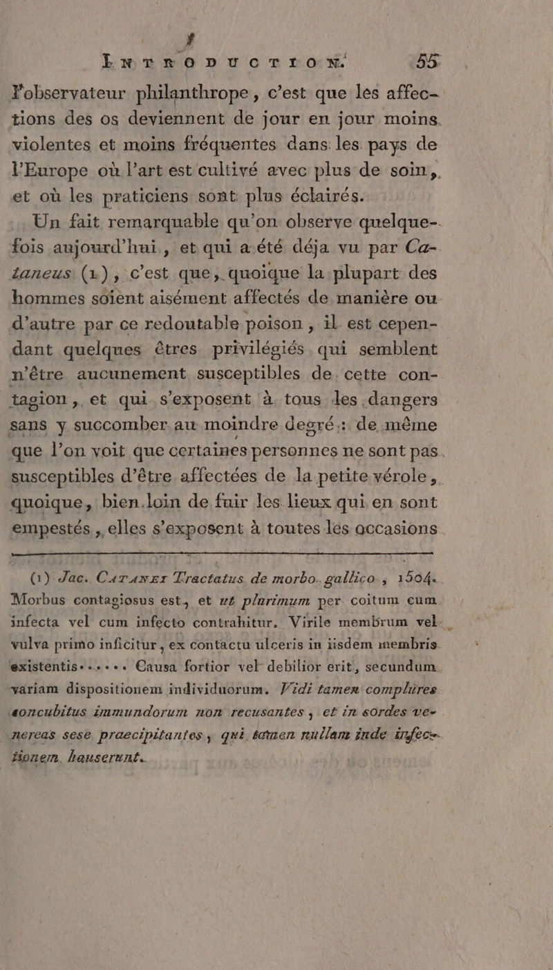 # EnrroDucTrron. 55: Fobservateur philanthrope, c’est que les affec- tions des os deviennent de jour en jour moins. violentes et moins fréquentes dans les pays de l'Europe où l’art est cultivé avec plus de soin, et où les praticiens sont plus éclairés. Un fait remarquable qu’on observe quelque. fois aujourd’hui, et qui a.été déja vu par Ca- daneus (1x), c'est que,. quoique la plupart des hommes soïent aisément affectés de manière ou d'autre par ce redoutable poison , il est cepen- dant quelques êtres privilégiés. qui semblent n'être aucunement susceptibles de. cette con- tagion ». et qui s’exposent à. tous les dangers sans y succomber au moindre degré: de même que l’on voit que certaines personnes ne sont pas. susceptibles d’être affectées de la petite vérole, quoique, bien.loin de fuir les lieux qui en sont empestes , elles s’exposent à toutes les occasions (1) Jac. Caranzr Tractatus de morbo. gallico., 1504. Morbus contagiosus est, et w£ plurimum per coitum cum. infecta vel cum infecto contrahitur, Virile membrum vel- vulva primo inficitur, ex contactu ulceris in iisdem membris existentis-...e. Causa fortior vel debilior erit, secundum variam dispositionem individuorum. id; tamen complures ‘soncubitus immundorum non recusantes , ef in sordes ve- nereas sese praecipitantes, qui éémen rullam inde irfece- fionemn. hanserunt..