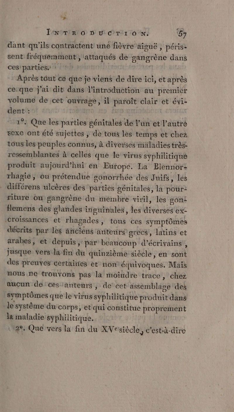 LE. dr .* . IN TR Oo D v Cr'r oN. ‘57 dant qu'ils contractent une fièvre aiguë , péris- sent fréquemment , in de gangrène dans ces’ parties: Après tôut ce que je viens de dire ici, et après ce:que j'ai dit dans l'introduction au PROHEr volume de cet ouvrage, il PAROPE clair et évi- dent : | 1°: Que les parties génitales dé l’un et l’autré sexe ont été sujettes ; de tous les temps et chez tous les peuples connus, à diverses maladies très. ressemblantes à celles que le virus syphilitique produit aujourd’hui en Europé. La Blennor- rhagie, où prétendue gonorrhée des Juifs lés différens ulcères des parties génitales, la pour: riture ou gangrène du membre viril, les gont flemens des glandes inguinales, les stpèruie ex- Croissances et rhagades, tous ces symptômes décrits par les anciéns auteurs grecs’, latins et arabes, et depuis, par beaucoup d'écrivains , jusque vers la fin du quinzième siècle, en soi des preuvés certañiés et non équivoques. Mais nous ne trouvons pas la moiudre trace, chez aucun de:cesanteurs , de’ cet assemblage des symptômes que le virus syphilitique pr sadte dans le système du corps, et qui constitue pr Ne ri la maladie syphilitique. 2°, Que vers la fin du XVe télé c'est-à-dire