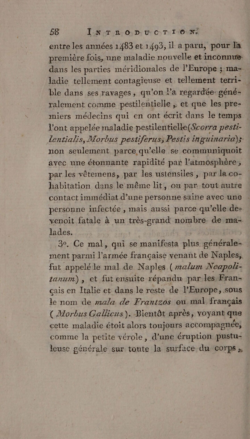 entre les années 1483 et 1493, il a paru, pour la première fois, une maladie nouvelle et inconnue. dans les parties méridionales de l’Europe ;:ma- ladie tellement contagieuse et tellement terri- ble dans ses ravages, qu’on Pa regardée: géné- ralement comme pestilentielle ; et que les pre- miers médecins qui en ont écrit dans le temps l’ont appelée maladie pestilentielke(Scorra pesti- Lentialis, Morbus pestiferus, Pestis in guinaria) s- non seulement parce qu’elle se communiquoit ayec une étonnante rapidité par l'atmosphère, par les vêtemens, par les ustensiles, par laco- habitation dans le même lit, ou par tout autre contact immédiat d’une personne saine avec une personne infectée, mais aussi parce qu’elle de- venoit fatale à un très-srand nombre. de ma- lades. | 30, Ce mal, qui se manifesta plus générale- ment parmi l’armée française venant de Naples, fut appeléle mal de Naples (24lum Neapoli- tanumm) , et {ut ensuite répandu parles Fran- çais en Italie et dans le reste de l’Europe, sous le nom de mala de Frantzos ou mal français (Morbus Gallicus). Bientôt après, voyant que cette maladie étoit alors toujours accompagnée, comme la petite vérole, d’une éruption pustu- leuse générale sur toute la surface du corps,