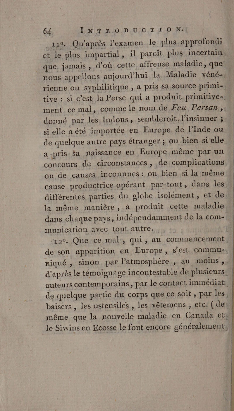 119. Qu’après l’examen le plus approfondi et le plus unpartial, il paroît plus incertain nous appellons aujourd’ hui la Maladie véné- rienne ou syphilitique , a pris sa source primi- donné par les Indous, sembleroit, l’insinuer ; si elle aété importée en Europe de l'Inde ou de quelque autre pays étranger ; ou bien si elle a-pris $a naissance en Poe mème par un concours de circonstances , de complications ou de causes inconnues : ou bien si la même cause productrice opérant par-tout, dans les munication avec tout autre.