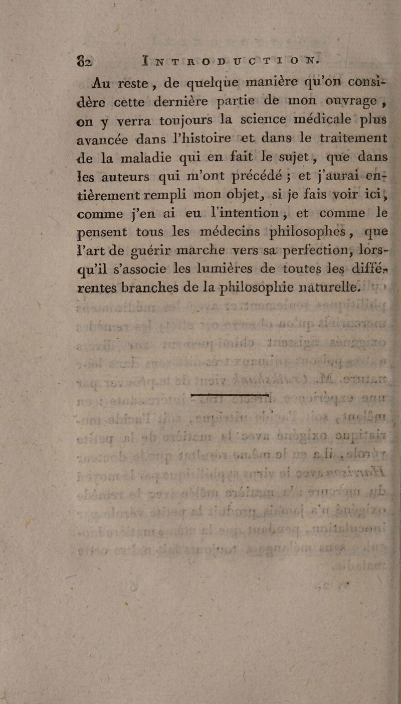 02 TN TRODUCTION. Au reste, de quelque manière qu’on consi- dère cette dernière partie de mon ouvrage, on y verra toujours la science médicale’ plus avancée dans l’histoire ‘et dans le traitement de la maladie qui en fait le sujet, que dans tièrement rempli mon objet, si je fais voir ici, comme j'en ai eu l'intention, et comme le pensent tous les médecins ‘philosophes , que l’art de guérir marche vers sa perfection, lors- qu’il s'associe les lumières de toutes les réis rentes branches de la philosophie naturelle.‘ ?