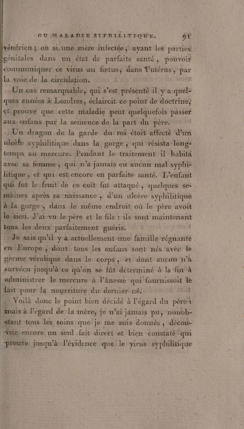 [vénérien ; on si,une, mère infectée ; ayant les parties Igénitales dans un état de parfaite santé , pouvoit communiquer ce virus au fœtus, dans Vüutérus, ki |la voie de la. circulation. |. Un. cas. remarquable, qui s’est présenté il y a-quel- ques années à Londres, éclaircit ce point de doctrine, | ét prouve que cette maladie peut quelquefois passer | aux, eufains par la semence de. la part du père. l-HUn dragon de la garde du roi étoit affecté d'un he uloète En ne dans la gorge ; qui résista long: | temps ait mercure. Pendant le traitement 1l habita [avec sa femme, qui n’a jamais eu aucun mal syphi+ [litique , et qui estiencore en parfaite santé. T''enfant qui fut le fruit de ce coït fut attaqué , quelques se: [mines après sa naissance , d’un ulcère syphilitiqué |A. la gorge, dans le même endroit où le père avoit (le sien. J’ai vu le père et le fils :1ls sont maintenant tous les deux parfaitement guÉrIs. | 1q 1 |: de sais qul y a actuellement une famille régnante |enlEurope ; dont tous les enfans sont nés ‘avec le germe vérohque dans le corps, et dont aucun n’a survécu jusqu'à ce qü'on se fût déterminé à la fin à administrer le mercure à l’ânesse qui fournissoit le lait pour la nourriture du dernier. né. (043 2 Voilà donc le point bien décidé à l'égard du père : mais à l’égard de la mère,'je n'ai jämais pu, nonob- |: ci tous les soins que je me suis donnés , décou- bu encore un seul fait direct et bien constaté qui prouve jusqu'à lévidence que le virus ce d'vrourt