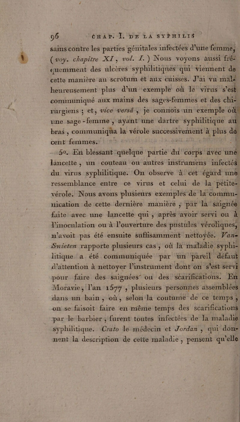 sains contre les parties génitales infectées d’une femirie; ‘ Ar SET vol. TI. Re br voyens aussi fréz barre manière au scrotum et aux cuisses. J'ai vu male heureusement plus d'un ‘exemple où lé virus s'est communiqué aux mains des sages-femmes et des chi- rurgiens ; et, vice versé ,; je connoïis ‘un exemple où une sage -femme , aÿant une dartre syphilitique au bras , communiqua la vérole successi ivement à plus dé cent femmes. 50. En blessant quelque partié du corps avéc uné lancette , un couteau ou autres instrumens infectés du virus syphilitique. On observe à cét égard une ressemblance entre ce virus et celui de la petite- vérole. Nous avons plusieurs exemples’ de la commu- mication de cette dernière manière ; par la saignée faite avec une lancette qui , après avoir servi on à l'inoculation ou à l’ouverture des pustules véroliques, n'avoit pas été ensuite sufhisamment nettoyée. Van- Swieten rapporte plusieurs cas, où à maladie syphi- litique a été communiquée par un pareil défaut d'attention à nettoyer l'instrument dont on s’est servi pour fure des saignées” ou des séarifications. En. Moravie, l'an 1577 , plusieurs personnes assemblées dans an bain , où, selon la coutume de ce temps ; on se faisoit faire en même temps des scariñcations par le barbier ; furent toutes infectées de la maladie syphilitique. Clés le médecin et Jordan , qui déc nent la description de ceïte maladie , pensent qu elle