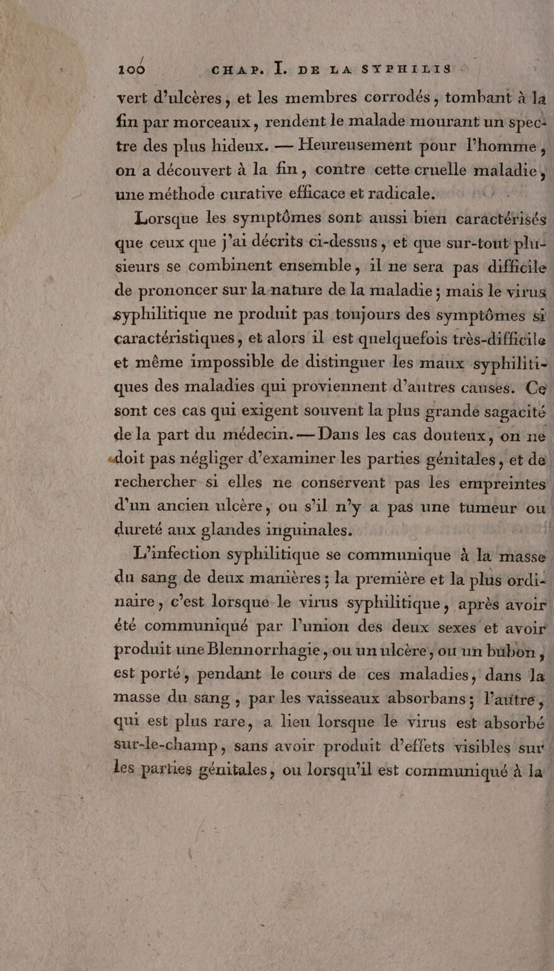 vert d’ulcères, et les membres corrodés , tombant à la fin par morceaux, rendent le malade mourant un spec: tre des plus hideux. — Heureusement pour l’homme, on a découvert à la fin, contre cette cruelle maladie, une méthode curative efficace et radicale. Lorsque les symptômes sont aussi bien caractérisés que ceux que J'ai décrits ci-dessus , et que sur-tout plu: sieurs se combinent ensemble, il ne sera pas difficile de prononcer sur la-nature de la maladie ; mais le virus syphilitique ne produit pas toujours des symptômes sr caractéristiques , et alors il est quelquefois très-difficile | et même impossible de distinguer les maux syphiliti- ques des maladies qui proviennent d’autres causes. Ce sont ces cas qui exigent souvent la plus grande sagacité de la part du médecin.— Dans les cas douteux, on ne «doit pas négliger d’examiner les parties génitales , et de rechercher si elles ne conservent pas les empreintes d'un ancien ulcère, ou s’il n'y à pas une tumeur ou dureté aux glandes inguinales. L’infection syphilitique se communique à là masse du sang de deux manières ; la première et la plus ordi= naire, C’est lorsque le virus syphilitique, après avoir été communiqué par l’union des deux sexes et avoir produit une Blennorrhagie ,ou un ulcère, où un bübon, est porté, pendant le cours de ces maladies, dans la masse du sang , par les vaisseaux absorbans ; l'aitré, qui est plus rare, a lien lorsque le virus est absorbé sur-le-champ, sans avoir produit d'effets visibles sur les parties génitales, ou lorsqu'il est communiqué à la