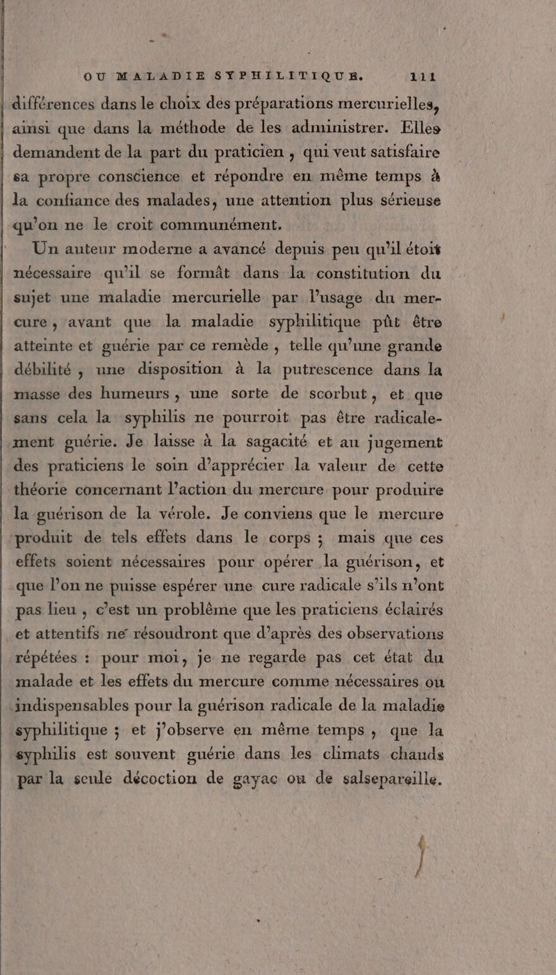 différences dans le choix des préparations mercurielles, ainsi que dans la méthode de les adnunistrer. Elles demandent de la part du praticien , qui veut satisfaire sa propre conscience et répondre en même temps à | la confiance des malades, une attention plus sérieuse qu’on ne le croit communément. Un auteur moderne a avancé depuis peu qu'il étoit nécessaire qu'il se formât dans la constitution du sujet une maladie mercurielle par l’usage du mer- cure, avant que la maladie syphihitique pût être atteinte et guérie par ce remède , telle qu’une grande débilité , une disposition à la putrescence dans la masse des humeurs , une sorte de scorbut, et que sans cela la syphilis ne pourroit pas être radicale- ment guérie. Je laisse à la sagacité et au jugement des praticiens le soin d'apprécier la valeur de cette théorie concernant l’action du mercure pour produire la guérison de la vérole. Je conviens que le mercure produit de tels effets dans le corps ; mais que ces effets soient nécessaires pour opérer la guérison, et que l’on ne puisse espérer une cure radicale s'ils n’ont pas lieu , c’est un problème que les praticiens éclairés et attentifs ne résoudront que d’après des observations répétées : pour moi, Je ne regarde pas cet état du malade et les effets du mercure comme nécessaires où indispensables pour la guérison radicale de la maladie syphilitique ; et j’observe en même temps , que la syphilis est souvent guérie dans les climats chauds par la scule décoction de gayac ou de salsepareille, 7