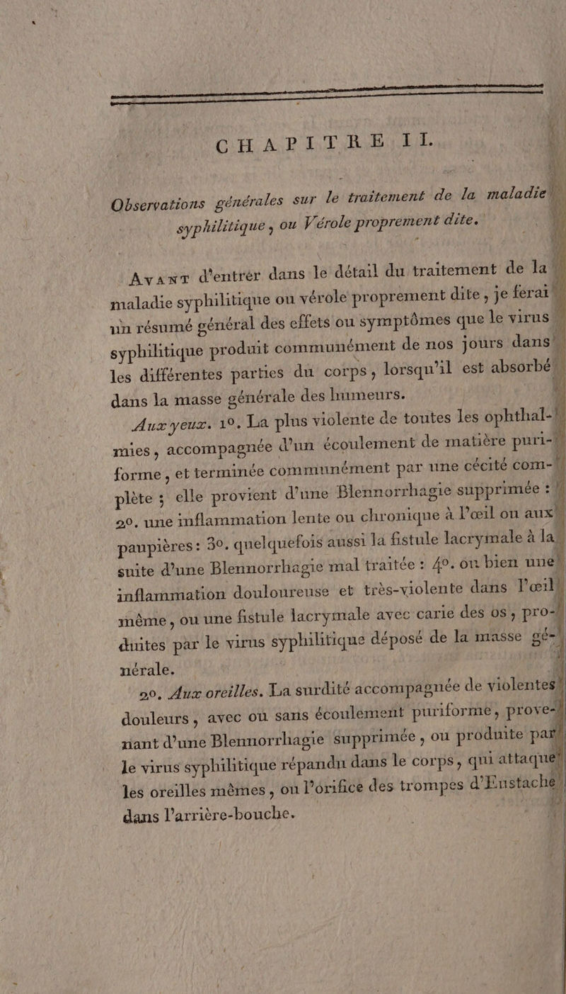 générales sur le traitement de la maladie ja À }, \} { Di 4 14 Ki Observations syphilitique ; ou Vérole proprement dite. ; j (SA Ayanr d'entrér dans le détail du traitement de la | maladie syphilitique ou vérole proprement dite , je ferai un résumé général des effets ou symptômes que le virus À tique produit communément de nos jours dans cu fl dans la masse générale des humeurs. x Aux yeux. 19. La plus violente de toutes les ophthal-h un écoulement de matière puri- syphili les différentes parties du corps, lorsqu'il est absorbé \5 raies » accompagnée d , @E terminée communément par ne cécité com-M 1 forme elle provient d’une Blennorrhagie supprimée à = piète ; 20, une infl | paupières: 30, quelquefois aussi la fistule lacrymale à la, suite d’une Blennorrhagie mal traitée : 40, on bien uneh inflammation douloureuse et très-violente dans l'œilh mème , OÙ une fistule lacrymale avec carie des os, prod . j . LU sq. r ñ / Lis | duites par le virus syphilitique déposé de la masse 8#] : Eu | »S ammation lente ou chronique À l’œ1l on aux! ncrale. | 0. Aux oreilles. La surdité accompagnée de violentes# douleurs, avec ol sans écoulement puriforme, prove | riant d’une Blennorrhagie supprimée ) OÙ produite pa le virus syphilitique répandu dans le corps, qui attaque les oreilles mêmes , on l’orifice des trompes d'Enstache)| | 1 dans l’arrière-bouche. 7