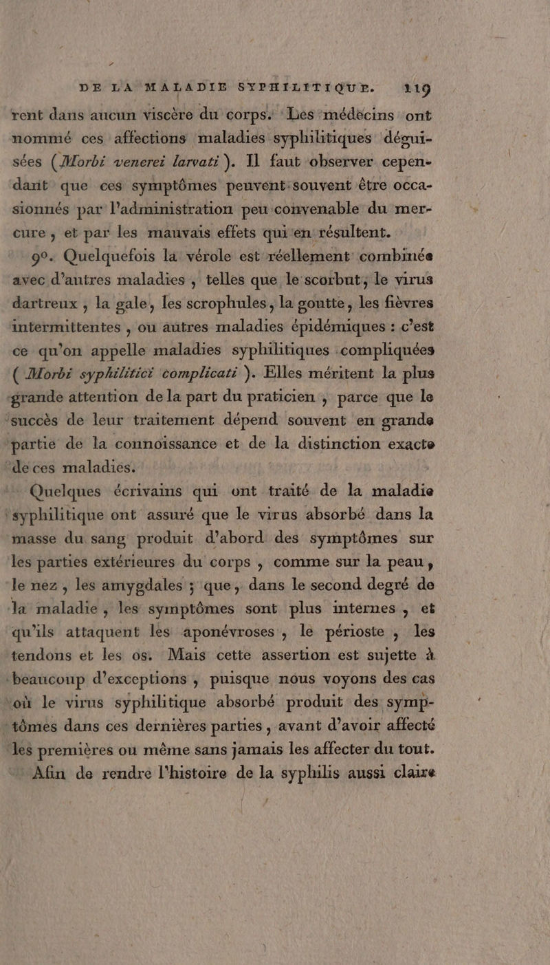 “ DE LA MALADIE SYPHILITIQUE. 319 rent dans aucun viscère du corps. ‘Lies médecins ont nommé ces affections maladies syphilitiques dégui- sées (Morbi venerei larvati ). Il faut observer cepen- darit que ces symptômes peuvent:souvent être occa- sionnés par l'administration peu convenable du mer- cure , eb par les mauvais effets qui'en résultent. 9°. Quelquefois la vérole est réellement combinée avec d’autres maladies , telles que le scorbut, le virus dartreux ; la gale, les scrophules, la goutte, les fièvres intermittentes , ou autres maladies épidémiques : c’est ce qu’on appelle maladies syphilitiques compliquées ( Morbi syphilitici complicati ). Elles méritent la plus grande attention de la part du praticien ; parce que le ‘succès de leur traitement dépend souvent en grande partie de la connoïssance et de la distinction exacte ‘deces maladies. Quelques écrivains qui ont traité de la maladie ‘syphilitique ont assuré que le virus absorbé dans la masse du sang produit d’abord des symptômes sur les parties extérieures du corps , comme sur la peau, le nez, les amygdales ; que, dans le second degré de la maladie, les symptômes sont plus internes, et qu'ils attaquent les aponévroses , le périoste , les tendons et les os Mais cette assertion est sujette à ‘beaucoup d’exceptions , puisque nôus voyons des cas voù le virus syphilitique absorbé produit des symp- :tômes dans ces dernières parties , avant d’avoir affecté les premières où même sans jamais les affecter du tout. Afin de rendre l'histoire de la syphilis aussi claire