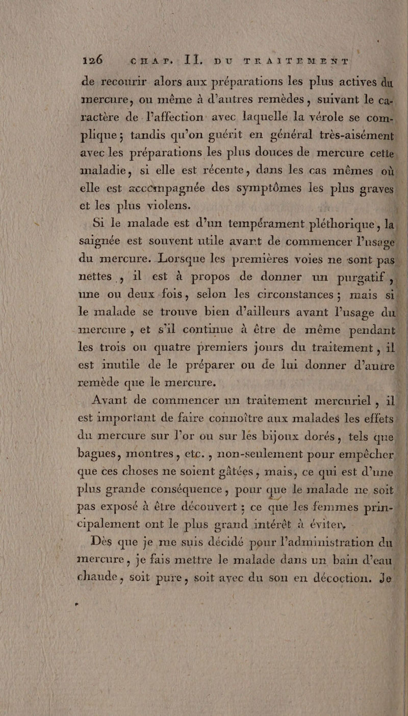 + 126 cpar Il pu TrAïTENMENT de recourir alors aux préparations les plus actives du | mercure, ou même à d’autres remèdes, suivant le ca ractère de l'affection: avec laquelle la vérole se com. | plique; tandis qu’on guérit en général très-aisément, avec les préparations les plus douces de mercure cette, maladie, si elle est récente, dans les cas mêmes où. elle est acccmpagnée des symptômes les plus gravest et les plus violens. | 4 Si le malade est d’un tempérament Héthésie la saignée est souvent utile avant de commencer Pusage du mercure. Lorsque les premières voies ne sont pas” nettes , 1l est à propos de donner un purgatif » une ou deux fois, selon les circonstances; mais si le malade se trouve bien d’ailleurs avant l’usage dus mercure , et s'il continue à être de même pendant | les trois on quatre premiers jours du traitement , il l est inutile de le préparer ou de lui donner d’autrew. remède que le mercure. Avant de commencer un traitement mercuriel , il est important de faire connoître aux malades les effets” du mercure sur l’or ou sur les bijoux dorés, tels quel bagues, montres, etc., non-seulement pour empêcher que ces choses ne soient gâtées, mais, ce qui est d’une plus grande conséquence, pour que le malade ne soith, pas exposé à être découvert ; ce que les fenimes prin- 4 cipalement ont le plus grand intérêt à éviter, A! ME 1 er ‘IE Dès que je me suis décidé pour administration du b mercure , je fais mettre le malade dans un bain d’eau chaude, soit pure, soit ayec du son en décoction. Je” + \ | mme EE