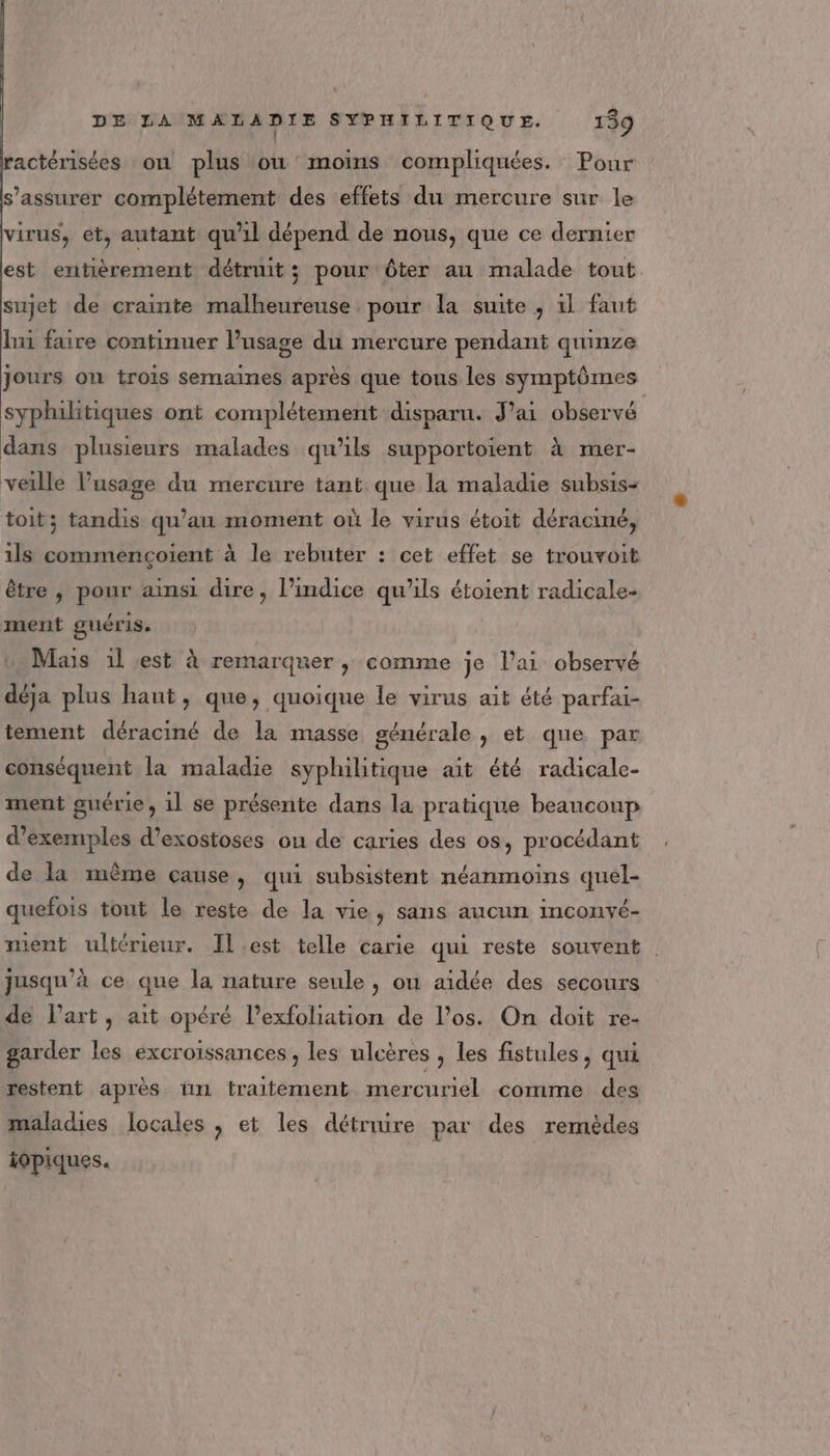 | ractérisées où plus ou moins compliquées. Pour s'assurer complétement des effets du mercure sur le virus, et, autant qu'il dépend de nous, que ce dernier est entièrement détruit; pour ôter au malade tout. sujet de crainte malheureuse pour la suite , 1l faut lui faire continuer l'usage du mercure pendant quinze Jours ou trois semaines après que tons les symptômes syphilitiques ont complétement disparu. J'ai observé dans plusieurs malades qu’ils supportoient à mer- | P 1 PP veille l'usage du mercure tant que la maladie subsis- toit; tandis qu’au moment où le virus étoit déraciné, ils commençoient à le rebuter : cet effet se trouvoit être , pour aimsi dire, l’indice qu'ils étoient radicale- ment guéris. Mais 1l est à remarquer , comme je lai observé déja plus haut, que, quoique le virus ait été parfai- tement déraciné de la masse générale , et que par conséquent la maladie syphilitique ait été radicale- ment guérie , 1l se présente dans la pratique beauconp d'exemples d’exostoses ou de caries des os, procédant de la même cause, qui subsistent néanmoins quel- quefois tout le reste de la vie, sans aucun inconvé- ment ultérieur. Il.est telle carie qui reste souvent . jusqu'à ce que la nature seule , on aidée des secours de Part, ait opéré l’exfoliation de l'os. On doit re- garder les excroissances , les ulcères , les fistules, qui restent après un traitement mercuriel comme des maladies locales , et les détruire par des remèdes iopiques.