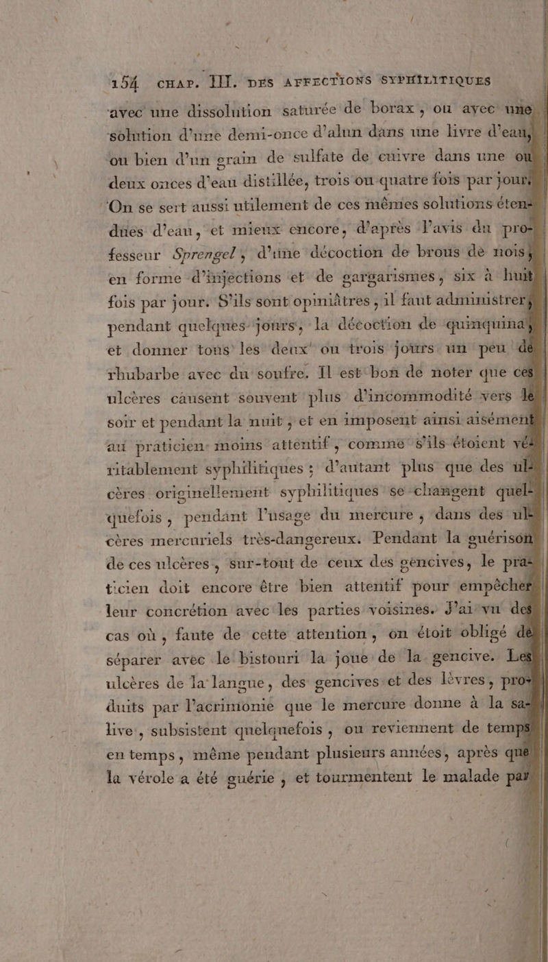 LA 154 cHAP. III. DES AFFECTIONS SYPHILITIQUES avec une dissolution saturée de borax , on ayec une) solntion d'iine demi-once d’alun dans une livre d’eas À ou bien d’un grain de sulfate de ewivre dans une où deux onces d'eau distillée, trois onquatre fois par jouif ‘On se sert aussi utilement de ces mêmes solutions étens dües d’eau, et mienx encore, d'après Pavis du pre: fesseur Sprengel, d'une décoction de brous de nois$ en forme d'infections et de sargarismes, Six à hui fois par jour: S'ils sont opiniâtres , il faut administrers pendant quelques jours, la décoction de quinquind# et donner tous les deux’ on trois joirrs un peu dé rhubarbe avec du soufre. Il est bon dé noter que ces ulcères causent souvent plus d’incommodité vers soir et pendant la nuit, et en imposent ainsi aisémen ati praticien: moins dtiathes comme s'ils étoient l2 (l ritablement syphihitiques ;  autant plus que des üb cères originellement syphilitiques se changent nes | quefois, pendant l'usage du mercure ; dans des ul cères mercuriels tabs Pendant la guérison ticien doit encore être bien atientif pour empêcher | leur concrétion avec les parties voisines. J’aivn dess cas où, faute de cette attention, on étoit obligé dé” de ces ulcères, sur-tout de ceux dés gencives, le pra séparer avec le bistouri la joue: de la gencive. à s ulcères de 1a: langue, des gencives: et des Là èvress pro* duuits par l’acrimionie que le mercure donne à la live, subsistent qnelqnefois , on reviennent de temps en temps, même ne plusieurs années, après ques guérie Es tourmentent le mialans pas 7] ‘ù la vérole a été