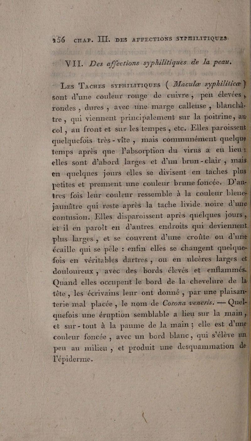 (VII. Des affections syphilitiques de la peau. Les Tacnes SyPHILITIQUES ( Maculæ syphiliticæl sont d’une couleur ronge de cuivre, peu “élevées! rondes , dures ; avec tune marge calleuse , blanchà: tre , qui viennent princi ipalement sur la poitrine, an. col , au front et sur les tempes , etc. Elles par oise quelquefois. très - vite, mais communément € quelque. temps après que Pabsorption du virns à eu ici | elles sont d’abord larges et d’un brun-clair , mais en quelques jours elles se divisent en: taches plus | petites et prennent une couleur brune foncée. D’a 1 tres fois leur couleur ressemble à la couleur bleue wi jaunâtre qui reste après la tache livide noire d’une contusion. Elles disparoissent après quélquer Jours et’il en paroît en d’autres endroits qui deviennent. plus larges, et se couvrent d’une croûte ou d’un écaille qui se pèle : enfin elles se changent queiqu = fois en véritables därtres , ou en ulcères larges et. douloureux ; avec des bords élevés et enflammés. | Quand elles occupent le bord de la chevelure de La tête, les écrivamms leur ont donné , par une plaisa de. terie mal placée, le nom de Corona venkris. — Quel, quefois une éruption semblable a lieu sur la main! et sur-tout à la paume de la main; elle est d'umé | couleur foncée , avec un bord blanc, aui s'élève peu au milieu , et produit une desquammation l'épiderme °