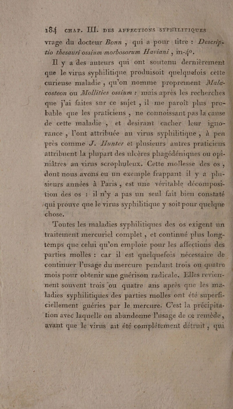 vrage du docteur Born , qui a pour titre : Descrip= tio thesauri ossium morbosorum Haviani , m-40. | Il y a des auteurs qui ont soutenu dernièrement \ que le virus sd ie produisoit quelquefors cette curieuse maladie , qu'on nomme proprement Male- à costeon ou Mollities ossium : maïs après les ruche th ee que j'ai faites sur ce sujet , 1l me paroît plus pro= bable que les praticiens ; ne connoïssant pas la cause de cette maladie ; et desirant cacher leur 1igno- rance , l'ont attribuée an virus sypliltique , à pen près comme J. Æunter et plusieurs antres praticiens attribuent la plupart des ulcères phagédéniques ou opi- ! niâtres an virus scrophuleux. Cette mollesse des 05, dont nous ayons eu un exemple frappant 1l y a plu- sieurs années à Paris, est une véritable décomposi- tion des os : 1l ny a pas un seul fait bien constaté qui prouve que le virus syphilitique y soit pour quelque : chose. Toutes les maladies syplilitiques des os exigent un traitement mercuriel complet , et continué plus long- tèmps que celui qu’on emploie pour les affections des parties molles : car 1l est quelquefois nécessaire de. continuer l'usage du mercure pendant trois onquatre mois pour obtenir une snérison radicale. Elles reviert- | nent souvent trois ou quatre ans après que les ma- ‘ ladies syphilitiques des parties molles ont été superki- . 2 a catre. ciellement guéries par le mercure. C’est la précipita- tion avec laquelle on abandonne l'usage de ce remède, avant que le virus ait été complétement détrnit , qui