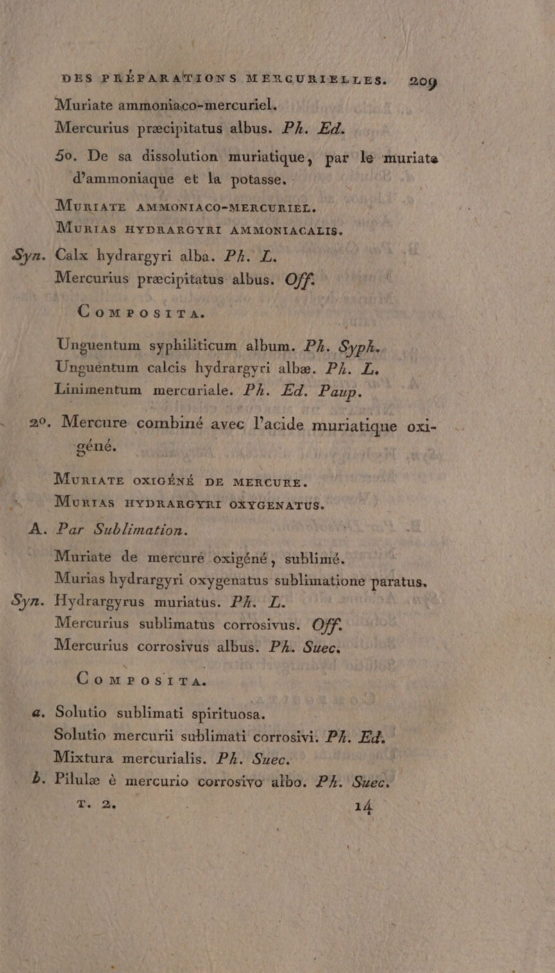 Syr. &amp;. DES PHÉPARAMIONS MERGURIELLES. 209 Muriate ammoniaco-mercuriel. Mercurius præcipitatus albus. PA. Ed. 50, De sa dissolution muriatique, par le muriate d’ammoniaque et la potasse. MurIATE AMMONIACO-MERCURIEL. MuriAs HYDRARGYRI AMMONIACALIS, Calx hydrargyri alba. P4. L. Mercurius præcipitatus albus. Off ComrosiTa. Unguentum syphiliticum album. P4. Syph- Unguentum calcis hydrargyri albæ. P4. LZ, Linimentum mercariale. PA. Ed. Paup. Mercure combiné avec l'acide muriatique OX1- géné. MuRIATE OXIGÉNÉ DE MERCURE. MurraAs HYDRARGYRI OXYGENATUS. Par Sublimation. Muriate de mercuré oxigéné, sublimé. Murias hydrargyri oxygenatus sublimatione paratus. Hydrargyrus muriatus. PA. IL. Mercurius sublimatus corrosivus. Off. Mercurius corrosivus albus. PA. Suec. \ ComrosiTa. Solutio sublimati spirituosa. Solutio mercurii sublimati corrosivi, P4, Ei, Mixtura mercurialis. P4. Suec. T. 2. , 14.