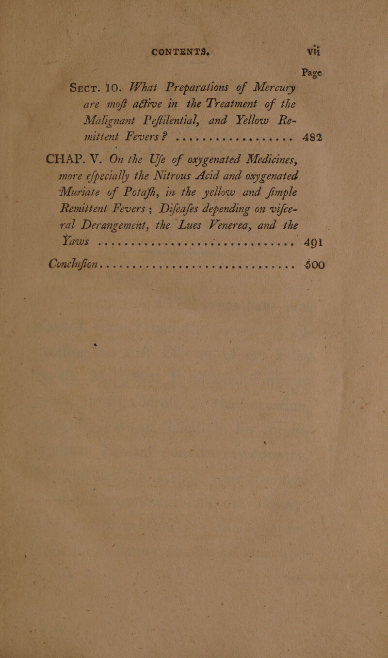 ap” ten . OR Page Sect. 10. What Preparations of Mercury — are moft ative in the Treatment of the Malignant Pefilential, and Yellow Re- PNM LEOCTES CMe vine ol's) liw'a nisin 0 - 482 CHAP. V. On the Ue of oxygenated Medicines, more e/pecially the Nitrous Acid and oxygenated ‘Muriate of Potafh, in the yellow and fimple Remittent Fevers ; Difeafes depending on vifce- ral Derangement, the Lues Venerea, and the | Yaws } osepeeteetesee#2e# 8 eee eo ce sreerreseoreee AQl