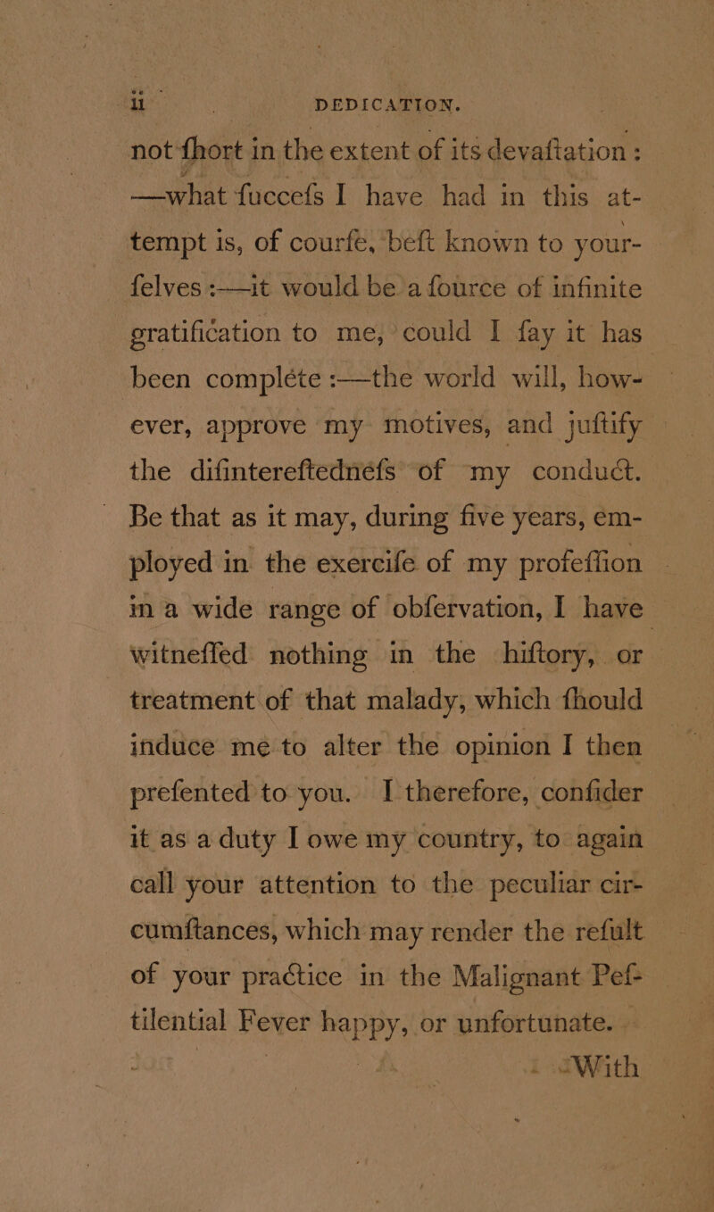 es DEDICATION. , not thort i in the extent of its dev aftation : —_what fuccefs I have had in this at- tempt is, of courfe, beft known to your- felves :—it would be a fource of infinite eratification to me, could I fay it has been complete :—the world will, how- | ever, approve my. motives, and juftify the difintereftednéfs of my conduct. Be that as it may, during five years, ém- ployed in the exercife of my profeffion ina wide range of obfervation, I have witnefled nothing in the hiftory, or treatment of that malady, which fhould induce mé to alter the opinion I then prefented to you. I therefore, confider it as a duty I owe my country, to again call your attention to the peculiar cir- cumftances, which may render the refult of your practice in the Malignant Pef- tilential Fever PARRY) or unfortunate. . . With