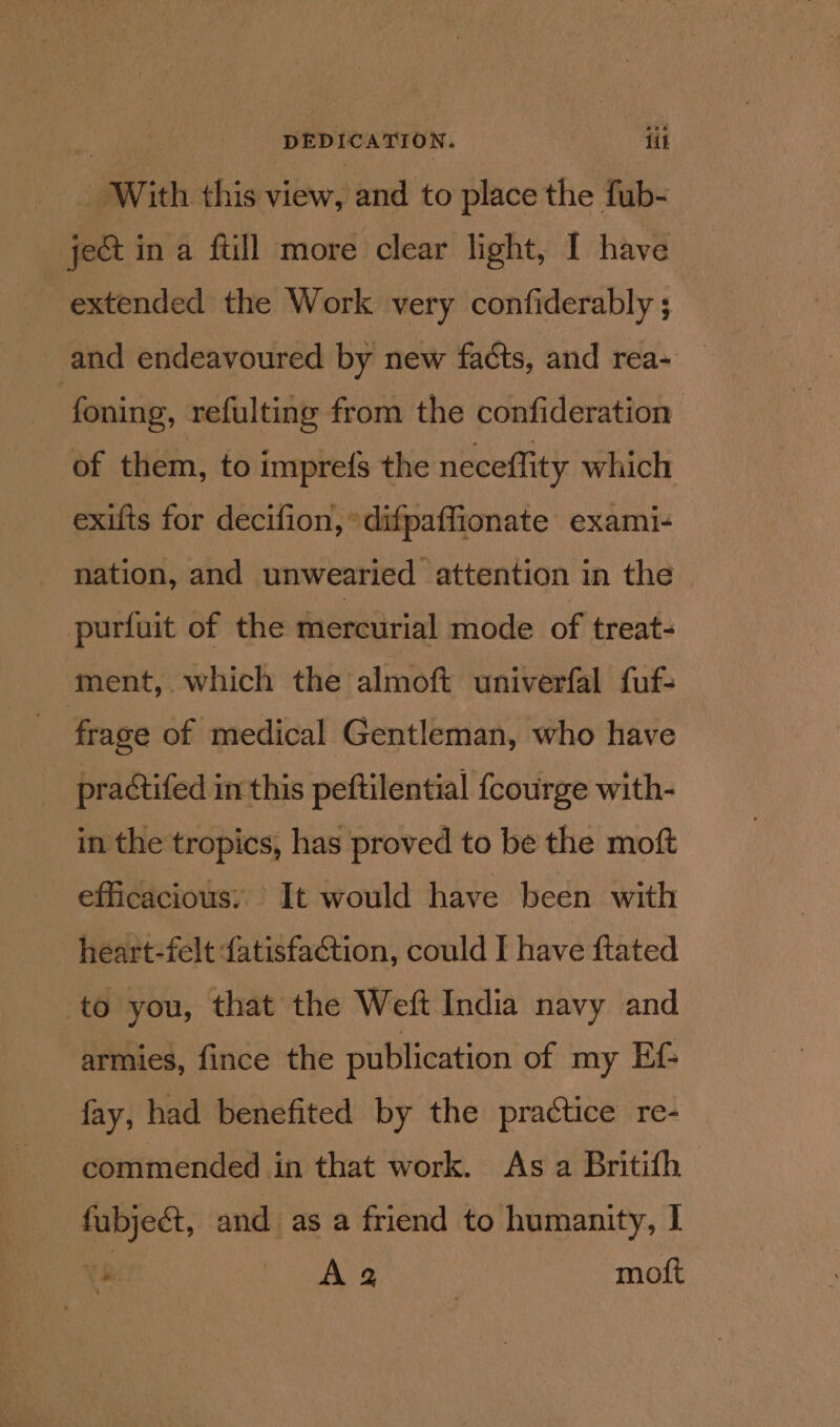 DEDICATION. iit with this view, and to place the fub- je&amp; in a ftill more clear light, I have extended the Work very confiderably ; and endeavoured by new facts, and rea- foning, refulting from the confideration | of them, to imprefs the neceffity which exifts for decifion, *difpaffionate exami- - nation, and unwearied attention in the purfuit of the mercurial mode of treat- ment, which the almoft univerfal fuf- : frage of medical Gentleman, who have practifed in this peftilential {courge with- in the tropics, has proved to be the moft efficacious, It would have been with heart-felt fatisfaction, could I have ftated to you, that the Weft India navy and armies, fince the publication of my Ef- fay, had benefited by the practice re- commended in that work. As a Britith fubje&amp;t, and as a friend to humanity, I Ye Aa moft