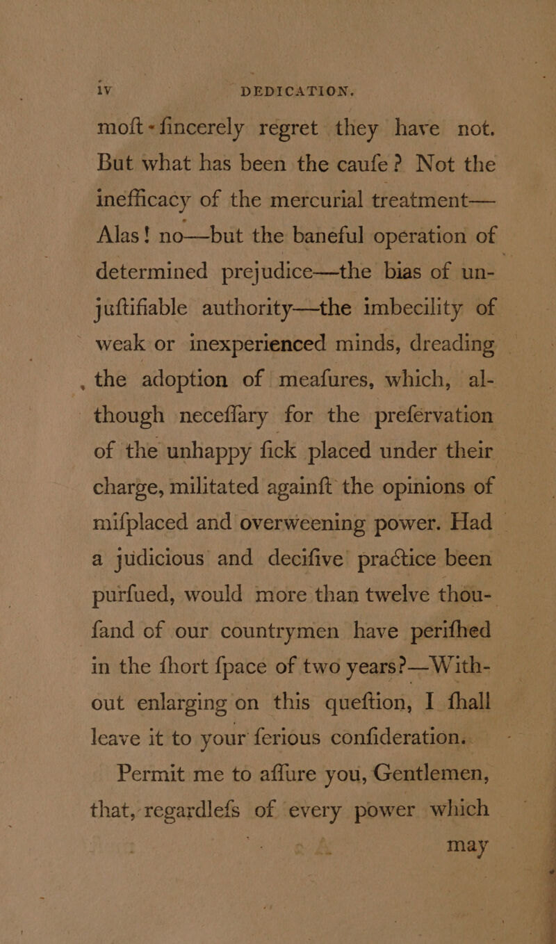 mott « fincerely regret they have not. But what has been the caufe ? Not the inefhicacy of the mercurial treatment— Alas! no—but the baneful operation of determined prejudice—the bias of un- : juftifiable authority—the imbecility of ' weak or inexperienced minds, dreading _ the adoption of meafures, which, al- though neceflary for the prefervation of the unhappy fick placed under their charge, militated againft the opinions of © mifplaced and overweening power. Had _ a judicious and decifive practice been purfued, would more than twelve thou- fand of our countrymen have perifhed in the {hort {pace of two years?— With- out enlarging on this queftion, I fhall leave it to your ferious confideration.. Permit me to affure you, Gentlemen, that, regardlefs of every power which may =