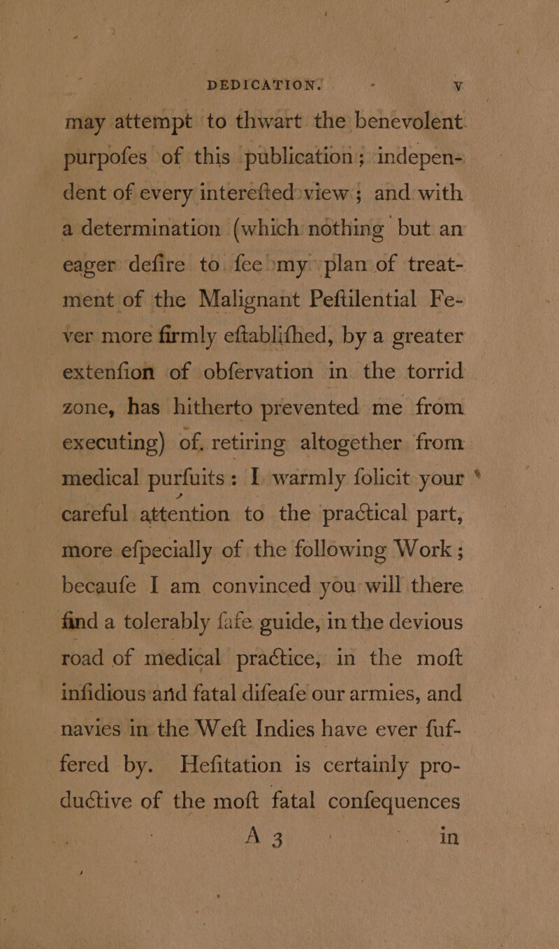 DEDICATION. . Vv purpofes of this publication; indepen- dent of every interefted»view ; and with a determination (which nothing but an ment of the Malignant Peftilential Fe- ver more firmly eftablifhed, by a greater zone, has hitherto prevented me from careful attention to the practical part, more efpecially of the following Work ; finda tolerably fate guide, in the devious road of medical practice, in the moft infidious and fatal difeafe our armies, and ? navies in the Weft Indies have ever fuf- fered by. Hefitation is certainly pro- ductive of the moft fatal confequences eat 3 | mh %