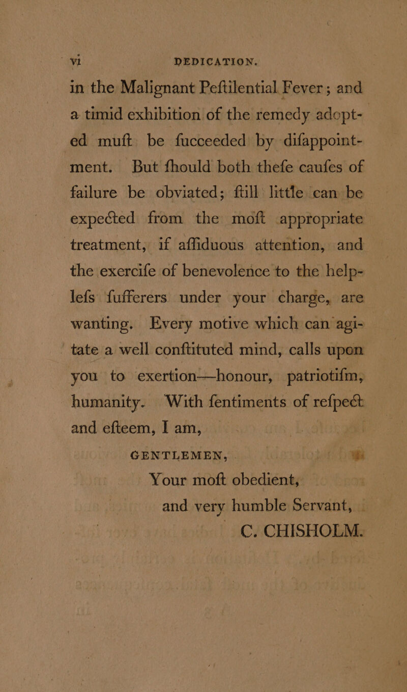 in the Metin Peftilential Fever ; and a timid exhibition of the remedy adopt- | ed muft be fucceeded by difappoint- ment. But fhould both thefe caufes of failure be obviated; full little can be expected from the moft appropriate treatment; if affiduous attention, and the exercife of benevolence to the help- lefs fufferers under your charge, are wanting. Every motive which can agi- ' tate a weil conftituted mind, calls upon you to exertion—honour, patriotifm, humanity. With fentiments of =e and efteem, I am, | GENTLEMEN, . | if ae Your moft obedient, and very humble Servant, C. CHISHOLM.