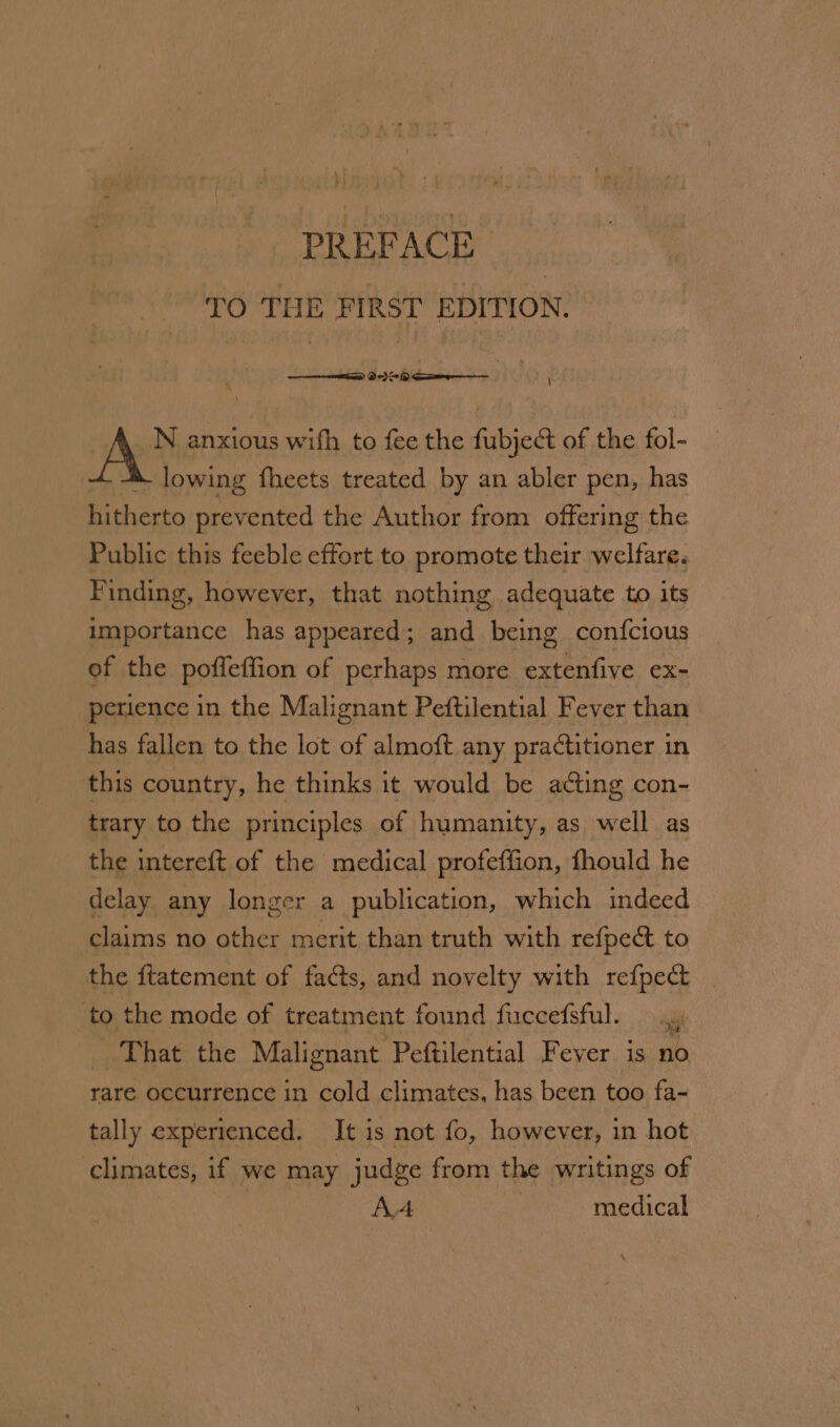PREFACE &gt; TO THE FIRST EDITION. N anxious with to fee the fubject of the fol- lowing fheets treated by an abler pen, has hitherto prevented the Author from offering the Public this feeble effort to promote their welfare. Finding, however, that nothing adequate to its importance has appeared; and being confcious of the poffleffion of perhaps more extenfive ex- perience in the Malignant Peftilential Fever than has fallen to the lot of almoft any practitioner in this country, he thinks it would be acting con- trary to the principles of humanity, as well as the intereft of the medical profeffion, fhould he delay any longer a publication, which indeed claims no other merit than truth with refpect to the ftatement of facts, and novelty with refpecd | to the mode of treatment found fuccefsful. That the Malignant Peftilential Fever is no. rare occurrence in cold climates, has been too fa- tally experienced. It is not fo, however, in hot climates, if we may judge from the writings of AA medical