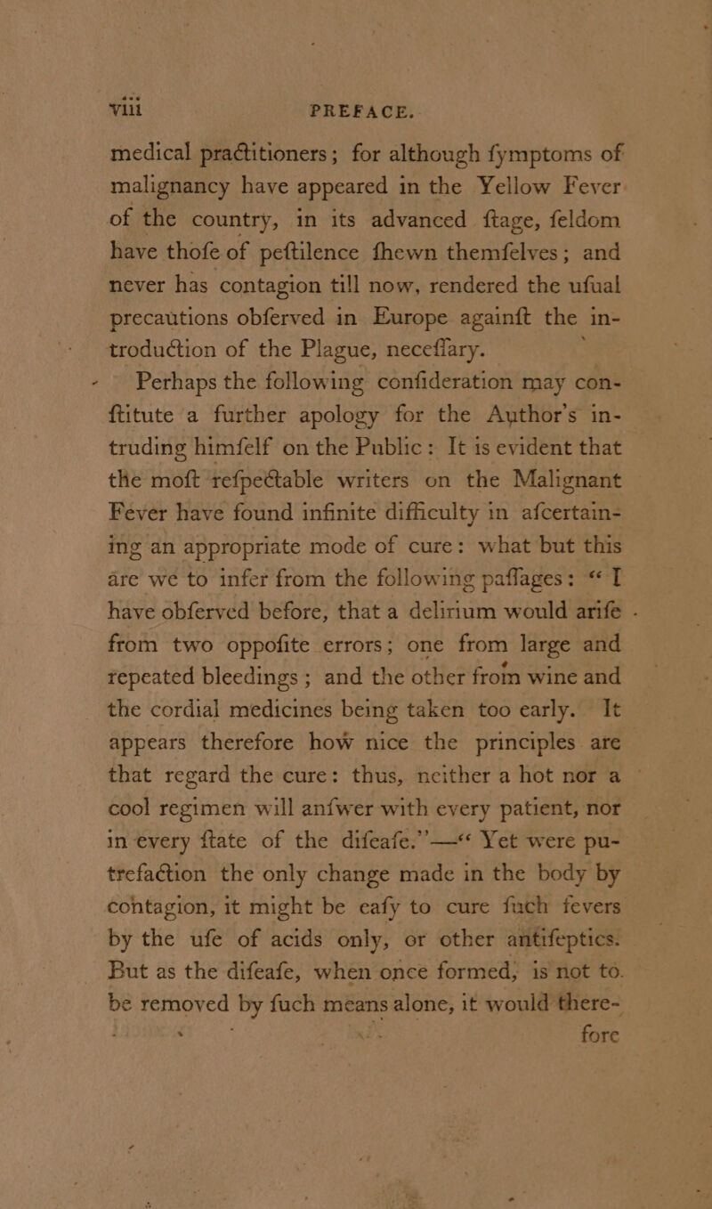 4 medical practitioners; for although fymptoms of malignancy have appeared in the Yellow Fever have thofe of peftilence fhewn themfelves; and never has contagion till now, rendered the ufual precautions obferved in Europe againft the 1 in- troduction of the Plague, necefiary. Perhaps the following confideration may con- ftitute a further apology for the Author's in- truding himfelf on the Public: It is evident that the moft refpettable writers on the Malignant Fever have found infinite difficulty in afcertain- ing an appropriate mode of cure: what but this dre we to infer from the following paflages: « I have obferved before, that a delirium would arife - from two oppofite errors; one from large and repeated bleedings ; and the other from wine and the cordial medicines being taken too early. It appears therefore how nice the principles are — that regard the cure: thus, neither a hot nor a © cool regimen will anfwer with every patient, nor in every ftate of the difeafe.”—« Yet were pu- trefaction the only change made in the body by contagion, it might be eafy to cure fuch fevers by the ufe of acids only, or other antifeptics. But as the difeafe, when once formed; is not to. be removed y fuch means alone, it would’ there- : a fore