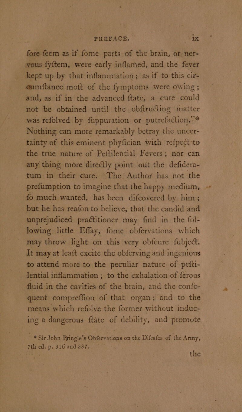 fore feem as if fome parts of the brain, or ner- vous fyftem, were early inflamed, and the fever eumftance moft of the fymptoms were owing ; and, as if in the advanced ftate, a ‘cure could not be obtained until! the obftructing matter was refolved by fappuration or putrefaction.’* Nothing can more remarkably betray the uncer- tainty of this eminent phyfician with refpeci-to the true nature of Peftilential Fevers; nor can any thing more directly point out the defidera- tum in their cure. The Author has not the prefumption to imagine that the happy medium, fo much wanted, has been difcovered by him; but he has reafon to believe, that the candid and unprejudiced practitioner may find in the fol- lowing little Effay, fome obfervations which may throw light on this very obfcure fubject. It may at leaft excite the obferving and ingenious to attend more to the peculiar nature of pefti- lential inflammation ; to the exhalation of ferous quent compreffion of that organ; and to the means which refolve the former without induc- ing a dangerous {tate of debility, and promote * Sir John Ppingle’s Obfervations on the Difeafes of the Anny, 7th ed. p. 316 and 337. : the &lt;*