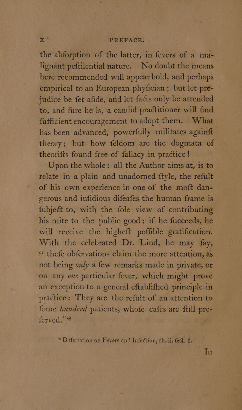 the abforption of the latter, in fevers of a ma- lignant peftilential nature. No doubt the means here recommended will appear bold, and perhaps empirical to an European phyfician ; but let pre- jadice be fet afide, and let facts only be attended to, and fure he is, a candid practitioner will find fufficient encouragement to adopt them. What has been advanced, powerfully militates againft theory; but. how feldom are the dogmata of theorifts found free of fallacy in practice if Upon the whole: all the Author aims at, is to relate in a plain and unadorned ftyle, the refult of his own experience in one of the moft dan- serous and infidious difeafes. the human frame is fubje&amp; to, with the fole view of contributing: his mite to the public good: if he fucceeds, he — will receive the highett potfible gratification. With the celebrated Dr. Lind, he may fay, «* thefe obfervations claim the more attention, as not being only a few remarks made in private, or on any ove particular fever, which might prove an exception to a general eftablifhed principle in practice: They are the refult of an attention to fome hundred patients, whofe cafes are till pre- ferved.’’* . ff * Differtation on Fevers and Infection, ch. ii. fect. 1. In