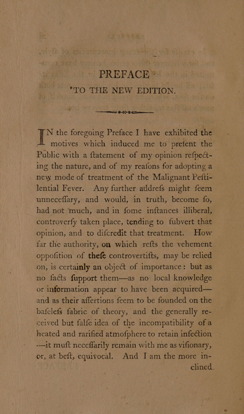 — + PREFACE”® TO THE NEW EDITION. N the foregoing Preface J have exhibited the motives which induced me to prefent the Public with a ftatement of my opinion refpect- ing the nature, and of my reafons for adopting a _ new mode of treatment of the Malignant Pefti- lential Fever. Any further addrefs might feem unneceflary, and would, in truth, become fo, had not much, and in fome inftances illiberal, controverfy taken place, tending to fubvert that opinion, and to difcredit that treatment. How far the authority, on which refts the vehement | oppofition of thefe controvertifts, may be relied — on, is certainly an object of importance: but as no facts fupport them—as no local knowledge or information appear to have been acquired— — and as their affertions feem to be founded on the bafelefs fabric of theory, and the generally re- ceived but falfe idea of the incompatibility of a heated and rarified atmofphere to retain infection -—-it muft neceffarily remain with me as vifionary, — or, at beft, equivocal. And JI am the more in- | clined.