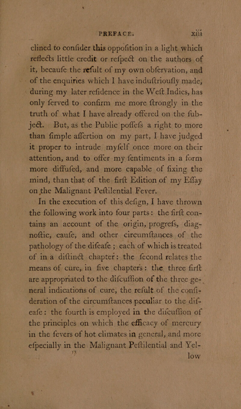 clined to confider this oppofition in a light which -refleéts little credit. or refpect on the authors. of it, becaufe the refult of my own obfervation, and of the enquiries which | have induftrioufly made, during my later refidence in the Weft Indies, has only ferved to confirm me more ftrongly in the truth of what I have already offered on the fub- ject. But, as the Public pofflefs a right to more than fimple affertion on my part, I. have judged it proper to intrude myfelf once more on their attention, and to offer my fentiments in a form more diffufed,.and more capable of fixing the mind, than that of the. firft Edition of my Effay on the Malignant Peftilential Fever. — In the execution of this defign, I have thrown the following work into four parts: the firft con- tains an account of the origin, progrefs, diag- noftic, caufe, and other circumftances of the pathology of the difeafe ;, each of which is treated of ina diftinét. chapter: the fecond relates the means of cure, in five chapters: the three firft . are appropriated to the difcuffion of the three ge-_ neral indications of cure, the refult.of the confi- deration of the circumftances peculiar to the dif- eafe: the fourth is employed in the diicuffion of the principles on which the efficacy of mercury in the fevers of hot climates in general, and more efpecially in the Malignant Peftilential and Yel-. low