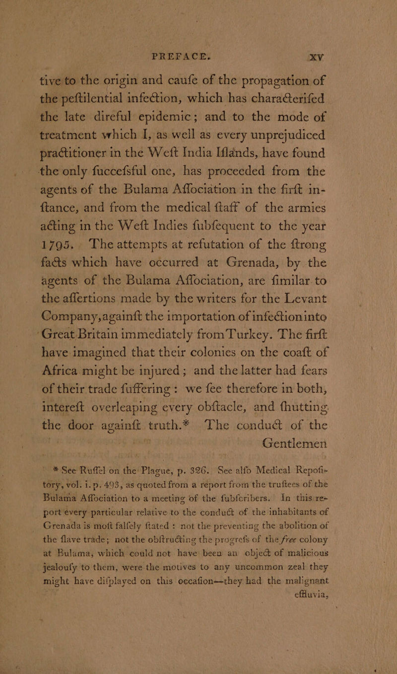 tive to the origin and caufe of the propagation of the peftilential infection, which has characterifed the late direful epidemic; and to the mode of treatment which I, as well as every unprejudiced practitioner in the Weft India [lands, have found the only fuccefsful one, has proceeded from the agents of the Bulama Affociation in the firft in- ftance, and from the medical ftaff of the armies acting in the Weft Indies fubfequent to the year 1795. The attempts at refutation of the ftrong facts which have occurred at Grenada, by the agents of the Bulama Affociation, are fimilar. to the aflertions made by the writers for the Levant Company, againift the importation of infectioninte ‘Great Britain immediately fromTurkey. The firft have imagined that their colonies on the coaft of Africa might be injured; and the latter had fears of their trade fuffering : we fee therefore in both, intereft overleaping every obftacle, and fhutting. | the door ss truth.* The conduct of the Gentlemen * See Ruffel on the Plague, p- 326. See alfo Medical Repofi~ tory, vol. i.p. 493, as quoted from a report from the truftees of the Bulama Affociation to a meeting of the fubfcribers. In this re+ _ port every particular relative to the conduct of the inhabitants of Grenada is moft falfely ftated : not the preventing the abolition of the flave trade; not the obftructing the progrefs of the free colony at Bulama, which could not have been an object of malicious jealoufy to them, were the motives to any uncommon zeal they might have difplayed on this senate had the malignant effluvia,