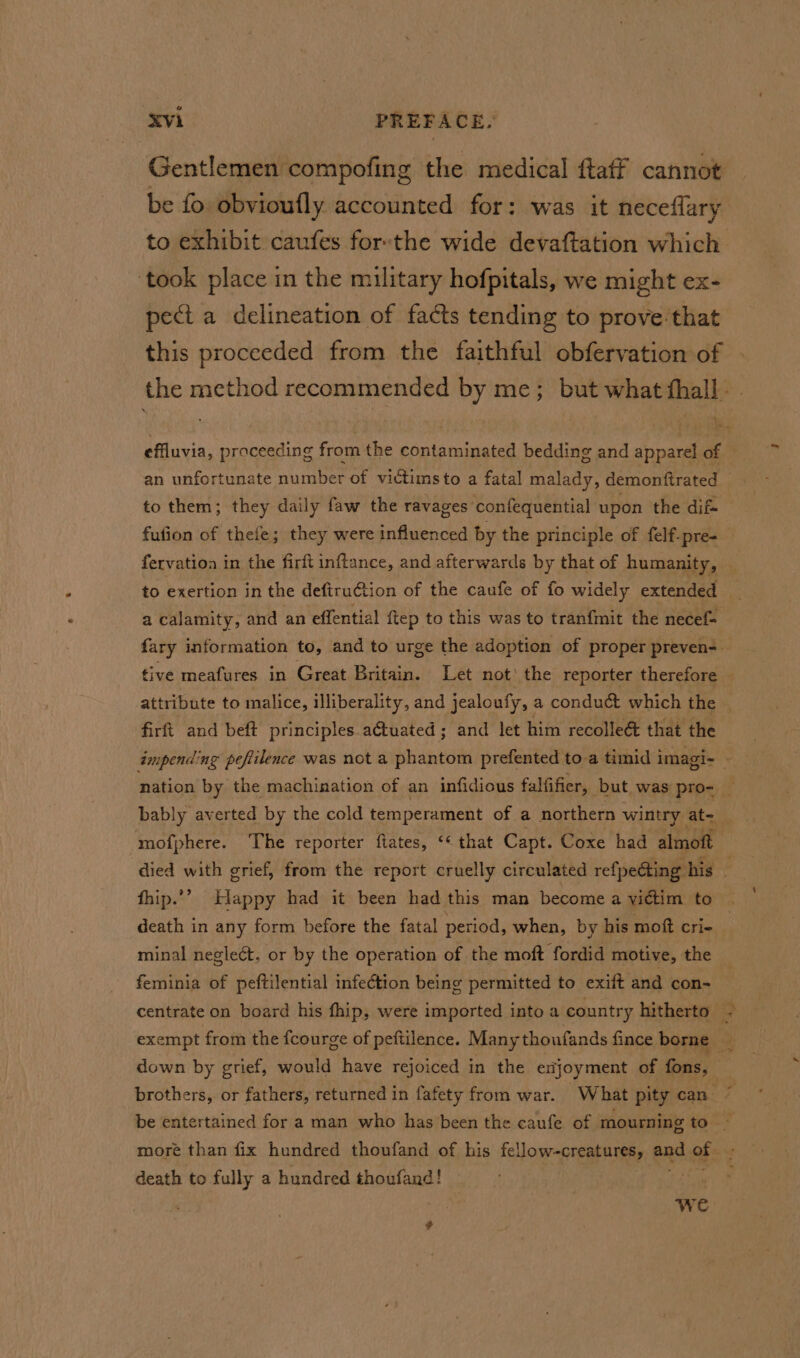 Gentlemen compofing the medical ftaff cannot be fo obvioufly accounted for: was it neceflary to exhibit caufes forthe wide devaftation which ‘took place in the military hofpitals, we might ex- pect a delineation of facts tending to prove that this proceeded from the faithful obfervation of the method recommended by me; but what fhall. . effluvia, proceeding from the contaminated bedding and apparel of — an unfortunate number of victims to a fatal malady, demonftrated to them; they daily faw the ravages confequential upon the dif fufion of thefe; they were influenced by the principle of felf-pre- — fervation in the firft inftance, and afterwards by that of humanity, | to exertion in the defiru€tion of the caufe of fo widely extended _ a calamity, and an effential {tep to this was to tranfmit the necef=- fary information to, and to urge the adoption of proper preven- tive meafures in Great Britain. Let not’ the reporter therefore — attribute to malice, illiberality, and jealoufy, a conduct which the firft and beft principles actuated ; and let him recolle@ that the impending peftilence was not a phantom prefented toa timid imagi- MH nation by the machination of an infidious falfifier, but was pro- — mofphere. ‘The reporter ftates, ‘« that Capt. Coxe had almoft died with grief, from the report cruelly circulated refpedting his : fhip.’” Happy had it been had this man become a yictim to death in any form before the fatal period, when, by his moft cri- minal neglect. or by the operation of the moft fordid motive, the feminia of peftilential infeétion being permitted to exift and con- centrate on board his fhip, were imported into a country hitherto - exempt from the fcourge of peftilence. Manythoufands fince borne _ down by grief, would have rejoiced in the enjoyment of fons, brothers, or fathers, returned in fafety from war. What pity can : be entertained for a man who has been the caufe of mourning to ~ more than fix hundred thoufand of his fellow-creatures, end of ae death to fully a hundred thoufand! we ’