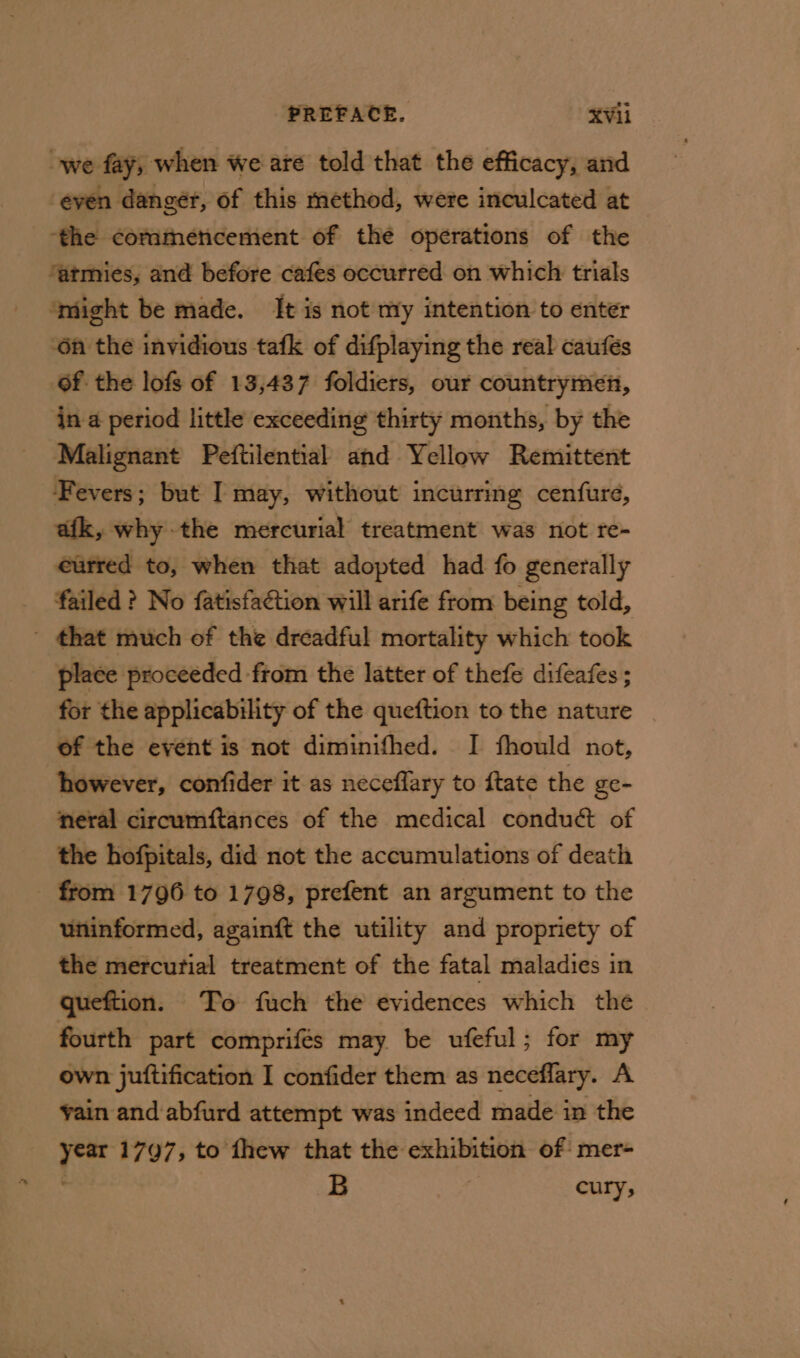 we fay, when We are told that the efficacy, and ‘even danger, of this method, were inculcated at the commencement of the operations of the ‘atmies, and before cafes occurred on which trials ‘might be made. It is not my intention to enter On the invidious tafk of difplaying the real caufés of the lofs of 13,437 foldiers, our countrymen, in a period little exceeding thirty months, by the Malignant Peftilential and Yellow Remittent Fevers; but I may, without incurring cenfure, afk, why the mercurial treatment was not re- eurred to, when that adopted had fo generally failed ? No fatisfaétion will arife from being told, _ that much of the dreadful mortality which took place proceeded from the latter of thefe difeafes; for the applicability of the queftion to the nature of the event is not diminifhed. I fhould not, however, confider it as neceflary to ftate the ge- neral circumftances of the medical conduét of the hofpitals, did not the accumulations of death from 1796 to 1798, prefent an argument to the uninformed, againft the utility and propriety of the mercurial treatment of the fatal maladies in queftion. To fuch the evidences which the fourth part comprifés may be ufeful; for my own juftification I confider them as neceflary. A vain and abfurd attempt was indeed made in the year 1797, to thew that the exhibition of mer- B 7 cury;