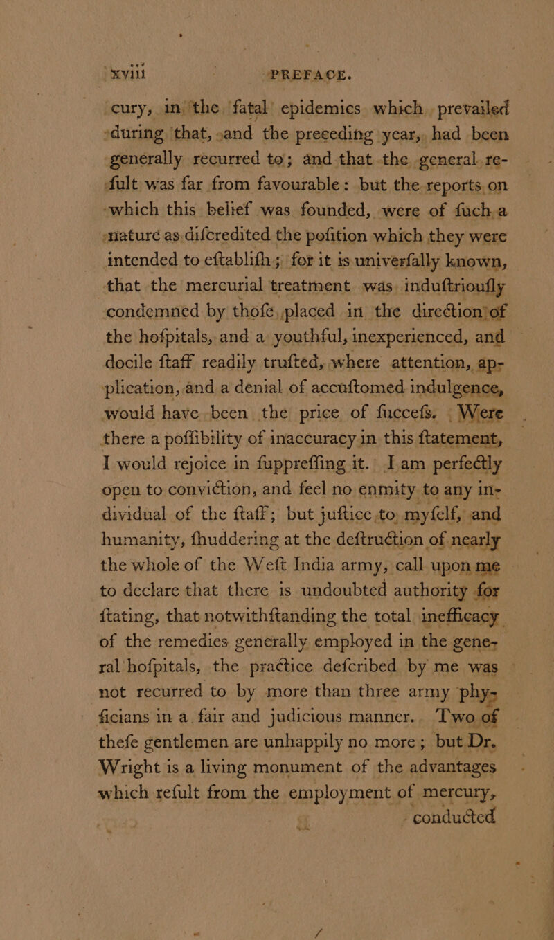 ‘cury, in ‘the fatal epidemics. which _ prevailed eduring that, sand the preeeding year, had been generally recurred to; and that the general. re- fult was far from favourable: but the reports on -which this beltef was founded, were of fucha ature as.difcredited the pefition which they were intended to eftablith ; for 1 it is. univerfally known, that the mercurial treatment was induftrioufly condemned by thofe, placed in the dire@ion of the hofpitals, and a youthful, inexperienced, and — docile ftaff readily trufted, where attention, ap- plication, and a denial of accuftomed indulgence, would have been the price of fuccefs. . Were there a poffibility of inaccuracy in this ftatement, I would rejoice in fuppreffing it. Iam perfectly open to conviction, and feel no enmity to any in- dividual of the ftaff; but juftice to. myfelf, and humanity, fhuddering at the deftruction of nearly the whole of the Weft India army, call upon me to declare that there is undoubted authority for ftating, that notwithftanding the total inefficacy of the remedies generally employed in the gene- ral hofpitals, the pra¢tice defcribed by me was not recurred to by more than three army phy- - ficians in a, fair and judicious manner. Two of thefe gentlemen are unhappily no more ; but Dr. Wright is a living monument of the advantages which refult from the employment of mercury, conducted