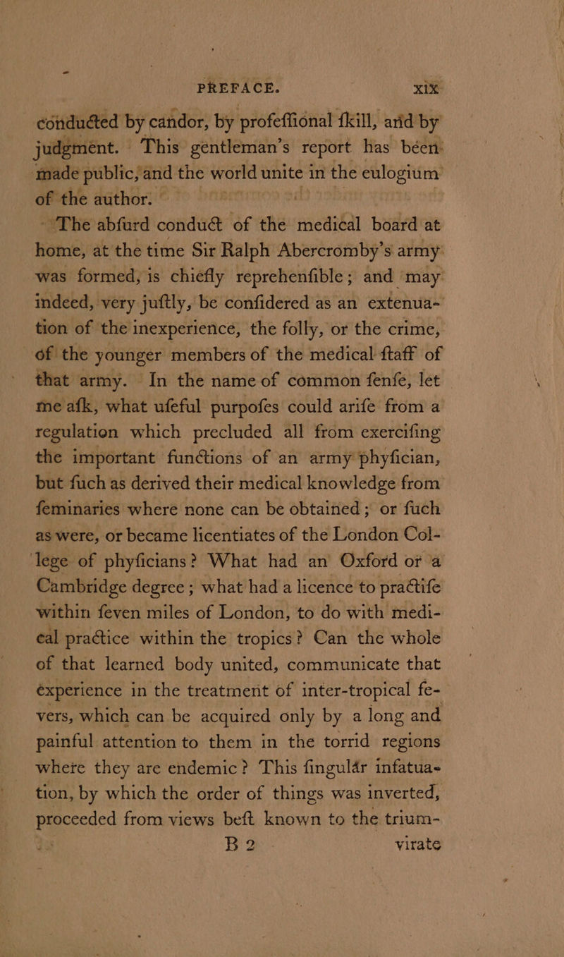 conducted by candor, by profeffional {kill, arid by judgment. — This gentleman’s report has béen: made public, and the world unite in the eulogium: of the author. | - The abfurd conduct of the medical board at home, at the time Sir Ralph Abercromby’s army: was formed, is chiefly reprehenfible; and ‘may. indeed, very juftly, be confidered as an extenua-~ tion of the inexperience, the folly, or the crime, of the younger members of the medical ftaff of that army. In the name of common fenfe, let me afk, what ufeful purpofes could arife from a regulation which precluded all from exercifing the important functions of an army phyfician, but fuch as derived their medical knowledge from feminaries where none can be obtained; or fuch as were, or became licentiates of the London Col- lege of phyficians? What had an Oxford or a Cambridge degree ; what had a licence to practife within feven miles of London, to do with medi- eal practice within the tropics? Can the whole of that learned body united, communicate that éxperience in the treatmerit of inter-tropical fe- vers, which can be acquired only by a long and painful attention to them in the torrid regions where they are endemic? This fingular infatua- tion, by which the order of things was inverted, proceeded from views beft known to the trium- Bo: virate