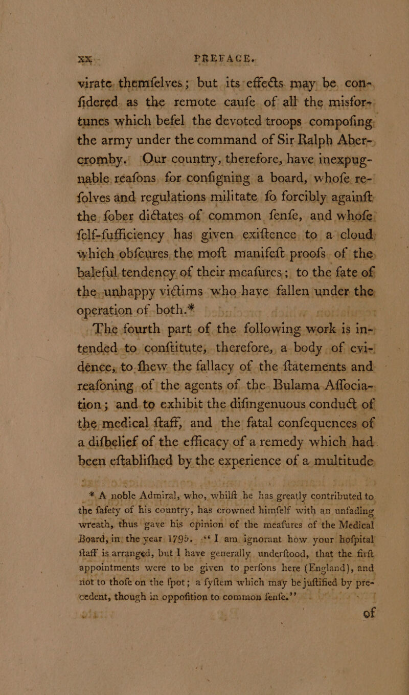 virate, themfelves; but its effects. may be, con-. fidered. as the remote caufe. of all the misfor-) tunes which befel the devoted troops compofing- the army under the command of Sir Ralph Aber-, | cromby.’ Our country, therefore, have inexpug- nable. reafons, for configning a board, whofe, re- folves and regulations militate fo forcibly againft the fober dictates of common fenfe, and whofe’ felf-fufficiency has given exiftence to a cloud; which obfcures, the moft manifeft. proofs. of the, baleful. tendency of their meafures; to the fate of the, unhappy vidims who have fallen Liebe sian operation of both.* The fourth part of he ane ed is in~ tended.to, conftitute, therefore, a body of evi) dence;, to.fhew. the fallacy of the ftatements and. ~ reafoning of the agents of the. Bulama Affocia-. tion; and.to exhibit the difingenuous conduct of the medical {taff, and the fatal confequences of a difbelief of the efficacy « of a remedy which had. been eftablithed ip the experience of a multitude #* &lt;A moti Admiral, es, whild he nt greatly contrite to the fafety of his country, has crowned himfelf with an unfading wreath, thus gave his opinion of the meafures of the Medical Board, im: the year 1795.. ** I am, ignorant how your hofpital ftaff is arranged, but I have generally underftood, that the firft appointments were to be giv en to perfons here (England), fisige! riot to thofe on the fpot; a fyftem which may be julia Mb iol | cedent, though in oppofition to common fenfe.’? f wih ae of ’