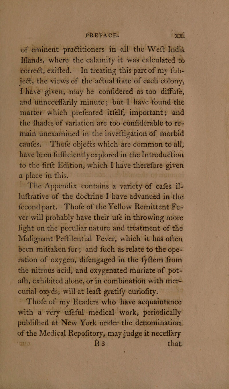 of eminent practitioners in all the Weft India Iflands, where the calamity it was calculated té éorre@, exifted. In treating this part of my fub- jee, the views of the’ actual ftate of each colony, Lhave ¢ given, may be confidered as too diffufe, ahd unneceffarily minute; but I have found the _mnatter’ which prefented itfelf, important; and the fhades of variation are too confidérable to re- main unexamined in the inveftigation of morbid caufes. Thofe objects which are common to all, have been fufficiently explored in the Introdu@tion to the firft Edition, which I have theetter given a place in this. - The Appendix contains a variety of cafes il- luftrative of the doctrine I have advanced in the fecond part. Thofe of the Yellow Remittent Fe- ver will probably have their ufé in throwing more light on the peculiar nature and treatrnent of the Malignant Peftilential Fever, which it has often been miftaken for; and fuch as relate to the ope- ration of oxygen, difengaged i in the fyftem from the nitrous acid, and Geygenuted muriate of pot- afh, exhibited alone, or'in combination with mer= curial oxyds, will at leat gratify curiofity. - Thofe of my Readers who have acquaintance with a very ufeful medical work, periodically publifhed at New York under the denomination. of the Medical Repofitory, may judge it neceflary “mE | B3 that