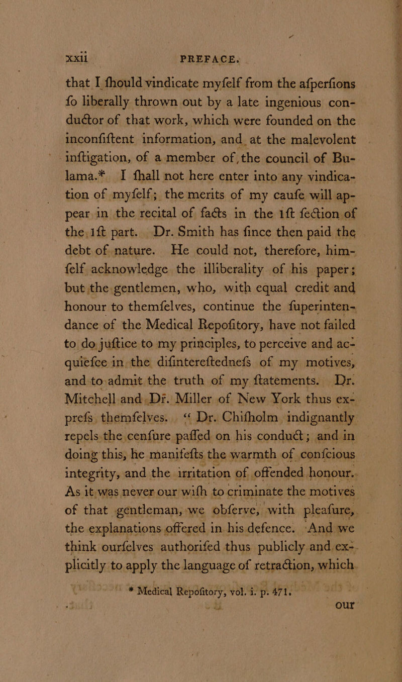 that I fhould vindicate myfelf from the afperfions fo liberally thrown out by a late ingenious con- ductor of that work, which were founded on the - inconfiftent information, and. at the malevolent ' inftigation, of a member of the council of Bu- lama.* I fhall not here enter into any vindica- tion of myfelf; the merits of my caufe will ap- pear in the recital of facts in the 1ft fection of debt of nature. He could not, therefore, him- {elf acknowledge the illiberality of his paper; but the gentlemen, who, with equal credit and honour to themfelves, continue the fuperinten- dance of the Medical Repofitory, have not failed to do juftice to my principles, to perceive and ac- quiefce in the difintereftednefs of my motives, and to.admuit the truth of my {tatements. Dr. repels the cenfure padied on his conduct; and in doing this, he manitefts the warmth of confcious As it, was. never our with to criminate the motives the explanations offered in his defence. ‘And we ~~ * Medical Repofitory, vol. i. pt A71. o Sy. our yee rein mG Sea Sr Sealant